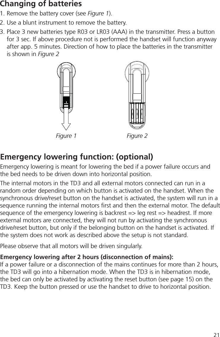 Changing of batteries 1. Remove the battery cover (see Figure 1).2. Use a blunt instrument to remove the battery.3. Place 3 new batteries type R03 or LR03 (AAA) in the transmitter. Press a button   for 3 sec. If above procedure not is performed the handset will function anyway   after app. 5 minutes. Direction of how to place the batteries in the transmitter    is shown in Figure 2Figure 1 Figure 2Emergency lowering function: (optional) Emergency lowering is meant for lowering the bed if a power failure occurs and the bed needs to be driven down into horizontal position. The internal motors in the TD3 and all external motors connected can run in a random order depending on which button is activated on the handset. When the synchronous drive/reset button on the handset is activated, the system will run in a sequence running the internal motors ﬁ rst and then the external motor. The default sequence of the emergency lowering is backrest =&gt; leg rest =&gt; headrest. If more external motors are connected, they will not run by activating the synchronous drive/reset button, but only if the belonging button on the handset is activated. If the system does not work as described above the setup is not standard.Please observe that all motors will be driven singularly.Emergency lowering after 2 hours (disconnection of mains):If a power failure or a disconnection of the mains continues for more than 2 hours, the TD3 will go into a hibernation mode. When the TD3 is in hibernation mode, the bed can only be activated by activating the reset button (see page 15) on the TD3. Keep the button pressed or use the handset to drive to horizontal position.21