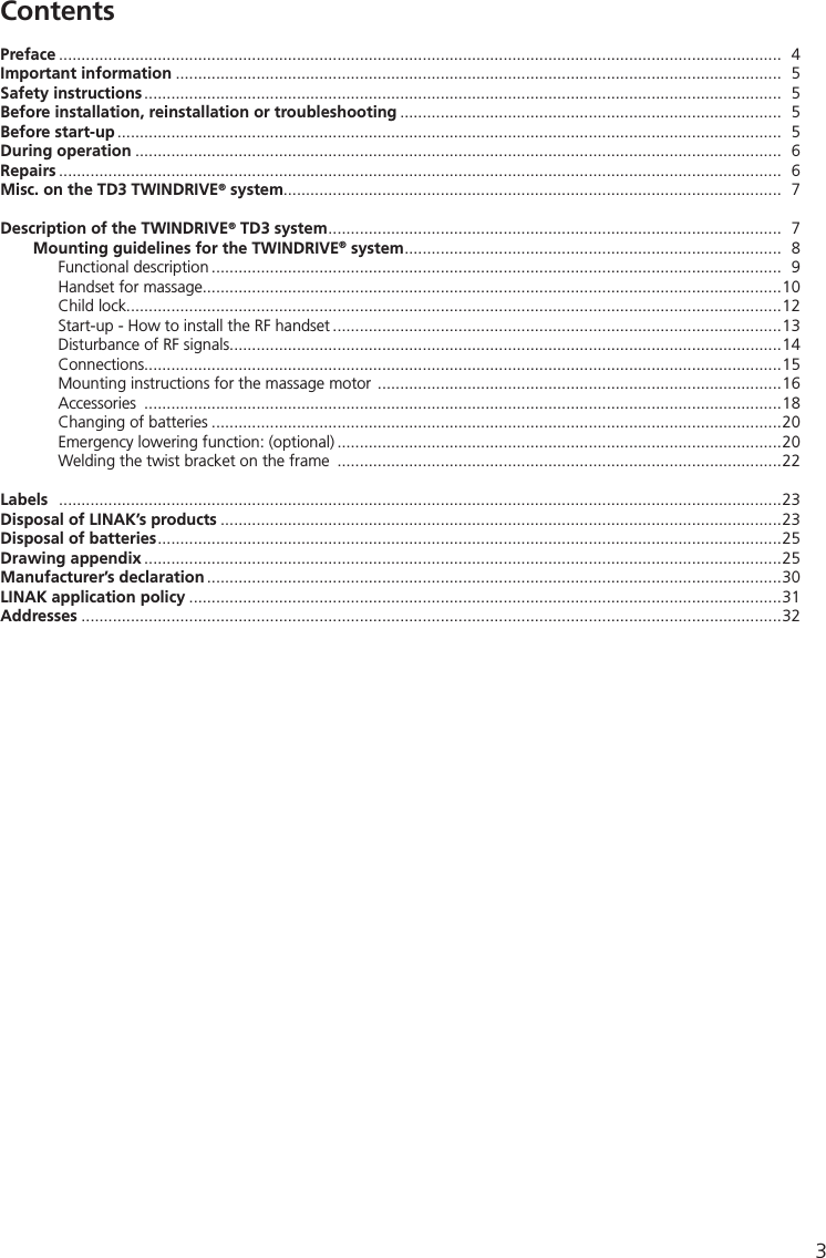 3Preface  .................................................................................................................................................................  4Important information .......................................................................................................................................  5Safety instructions ..............................................................................................................................................  5Before installation, reinstallation or troubleshooting .....................................................................................  5Before start-up ....................................................................................................................................................  5During operation ................................................................................................................................................  6Repairs  .................................................................................................................................................................  6Misc. on the TD3 TWINDRIVE® system...............................................................................................................  7Description of the TWINDRIVE® TD3 system .....................................................................................................  7  Mounting guidelines for the TWINDRIVE® system ....................................................................................  8  Functional description ...............................................................................................................................  9    Handset for massage.................................................................................................................................10    Child lock..................................................................................................................................................12    Start-up - How to install the RF handset ....................................................................................................13    Disturbance of RF signals...........................................................................................................................14  Connections..............................................................................................................................................15    Mounting instructions for the massage motor  ..........................................................................................16  Accessories  ..............................................................................................................................................18    Changing of batteries ...............................................................................................................................20    Emergency lowering function: (optional) ...................................................................................................20    Welding the twist bracket on the frame  ...................................................................................................22Labels   .................................................................................................................................................................23Disposal of LINAK’s products .............................................................................................................................23Disposal of batteries ...........................................................................................................................................25Drawing appendix ..............................................................................................................................................25Manufacturer’s declaration ................................................................................................................................30LINAK application policy ....................................................................................................................................31Addresses ............................................................................................................................................................32Contents