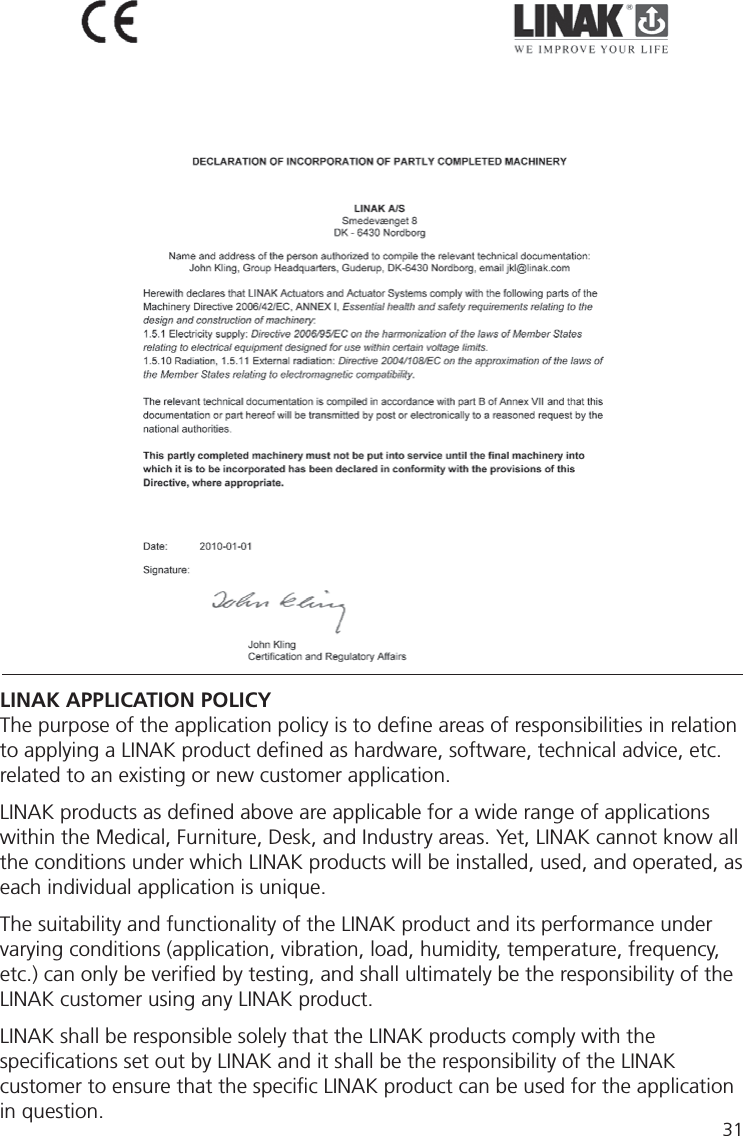 31LINAK APPLICATION POLICYThe purpose of the application policy is to deﬁ ne areas of responsibilities in relation to applying a LINAK product deﬁ ned as hardware, software, technical advice, etc. related to an existing or new customer application.LINAK products as deﬁ ned above are applicable for a wide range of applications within the Medical, Furniture, Desk, and Industry areas. Yet, LINAK cannot know all the conditions under which LINAK products will be installed, used, and operated, as each individual application is unique.The suitability and functionality of the LINAK product and its performance under varying conditions (application, vibration, load, humidity, temperature, frequency, etc.) can only be veriﬁ ed by testing, and shall ultimately be the responsibility of the LINAK customer using any LINAK product. LINAK shall be responsible solely that the LINAK products comply with the speciﬁ cations set out by LINAK and it shall be the responsibility of the LINAK customer to ensure that the speciﬁ c LINAK product can be used for the application in question. 