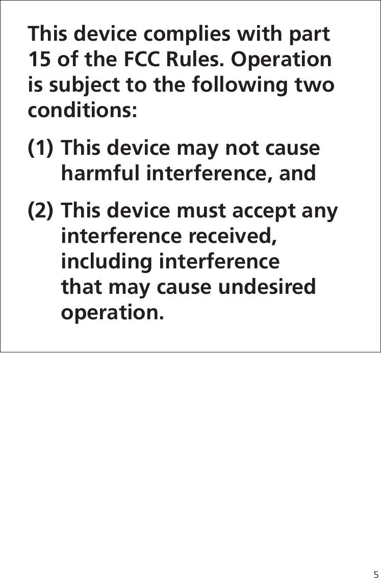 5This device complies with part 15 of the FCC Rules. Operation is subject to the following two conditions: (1) This device may not cause   harmful interference, and (2) This device must accept any  interference received,  including interference   that may cause undesired  operation.