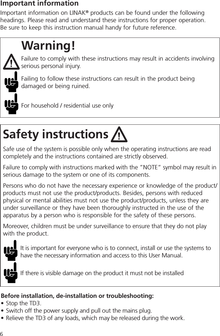 6Safety instructionsImportant informationImportant information on LINAK® products can be found under the following headings. Please read and understand these instructions for proper operation. Be sure to keep this instruction manual handy for future reference.Safe use of the system is possible only when the operating instructions are read completely and the instructions contained are strictly observed.Failure to comply with instructions marked with the ”NOTE” symbol may result in serious damage to the system or one of its components. Persons who do not have the necessary experience or knowledge of the product/products must not use the product/products. Besides, persons with reduced physical or mental abilities must not use the product/products, unless they are under surveillance or they have been thoroughly instructed in the use of the apparatus by a person who is responsible for the safety of these persons.Moreover, children must be under surveillance to ensure that they do not play with the product.It is important for everyone who is to connect, install or use the systems to have the necessary information and access to this User Manual.If there is visible damage on the product it must not be installedWarning!Failure to comply with these instructions may result in accidents involving serious personal injury.Failing to follow these instructions can result in the product being damaged or being ruined.For household / residential use onlyBefore installation, de-installation or troubleshooting:• Stop the TD3. • Switch off the power supply and pull out the mains plug.• Relieve the TD3 of any loads, which may be released during the work.