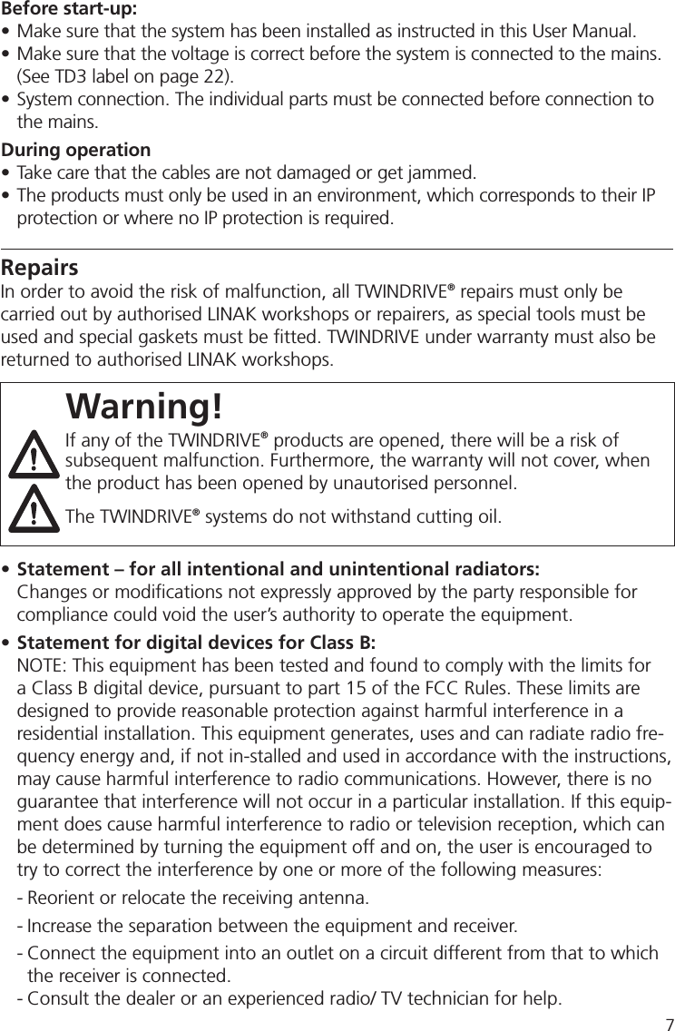 Warning!If any of the TWINDRIVE® products are opened, there will be a risk of subsequent malfunction. Furthermore, the warranty will not cover, when the product has been opened by unautorised personnel.The TWINDRIVE® systems do not withstand cutting oil.• Statement – for all intentional and unintentional radiators:  Changes or modiﬁ cations not expressly approved by the party responsible for   compliance could void the user’s authority to operate the equipment.• Statement for digital devices for Class B:NOTE: This equipment has been tested and found to comply with the limits for a Class B digital device, pursuant to part 15 of the FCC Rules. These limits are designed to provide reasonable protection against harmful interference in a residential installation. This equipment generates, uses and can radiate radio fre-quency energy and, if not in-stalled and used in accordance with the instructions, may cause harmful interference to radio communications. However, there is no guarantee that interference will not occur in a particular installation. If this equip-ment does cause harmful interference to radio or television reception, which can be determined by turning the equipment off and on, the user is encouraged to try to correct the interference by one or more of the following measures: - Reorient or relocate the receiving antenna. - Increase the separation between the equipment and receiver. - Connect the equipment into an outlet on a circuit different from that to which   the receiver is connected. - Consult the dealer or an experienced radio/ TV technician for help.RepairsIn order to avoid the risk of malfunction, all TWINDRIVE® repairs must only be carried out by authorised LINAK workshops or repairers, as special tools must be used and special gaskets must be ﬁ tted. TWINDRIVE under warranty must also be returned to authorised LINAK workshops. Before start-up:• Make sure that the system has been installed as instructed in this User Manual.• Make sure that the voltage is correct before the system is connected to the mains.  (See TD3 label on page 22).• System connection. The individual parts must be connected before connection to  the mains. During operation• Take care that the cables are not damaged or get jammed.• The products must only be used in an environment, which corresponds to their IP  protection or where no IP protection is required.7