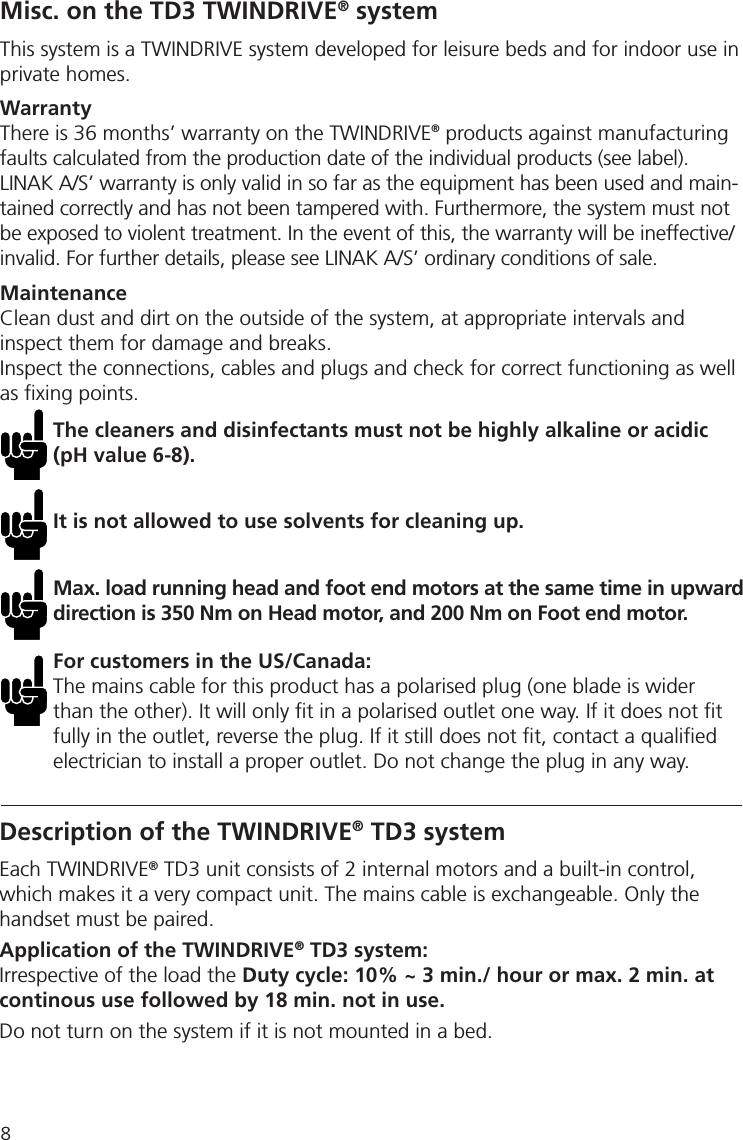 8Misc. on the TD3 TWINDRIVE® systemThis system is a TWINDRIVE system developed for leisure beds and for indoor use in private homes. WarrantyThere is 36 months’ warranty on the TWINDRIVE® products against manufacturingfaults calculated from the production date of the individual products (see label). LINAK A/S’ warranty is only valid in so far as the equipment has been used and main-tained correctly and has not been tampered with. Furthermore, the system must not be exposed to violent treatment. In the event of this, the warranty will be ineffective/invalid. For further details, please see LINAK A/S’ ordinary conditions of sale.MaintenanceClean dust and dirt on the outside of the system, at appropriate intervals and inspect them for damage and breaks.Inspect the connections, cables and plugs and check for correct functioning as well as ﬁ xing points. The cleaners and disinfectants must not be highly alkaline or acidic (pH value 6-8).It is not allowed to use solvents for cleaning up.Max. load running head and foot end motors at the same time in upward direction is 350 Nm on Head motor, and 200 Nm on Foot end motor. For customers in the US/Canada:The mains cable for this product has a polarised plug (one blade is wider than the other). It will only ﬁ t in a polarised outlet one way. If it does not ﬁ t fully in the outlet, reverse the plug. If it still does not ﬁ t, contact a qualiﬁ ed electrician to install a proper outlet. Do not change the plug in any way.Description of the TWINDRIVE® TD3 systemEach TWINDRIVE® TD3 unit consists of 2 internal motors and a built-in control, which makes it a very compact unit. The mains cable is exchangeable. Only the handset must be paired.Application of the TWINDRIVE® TD3 system:Irrespective of the load the Duty cycle: 10% ~ 3 min./ hour or max. 2 min. at continous use followed by 18 min. not in use.Do not turn on the system if it is not mounted in a bed.