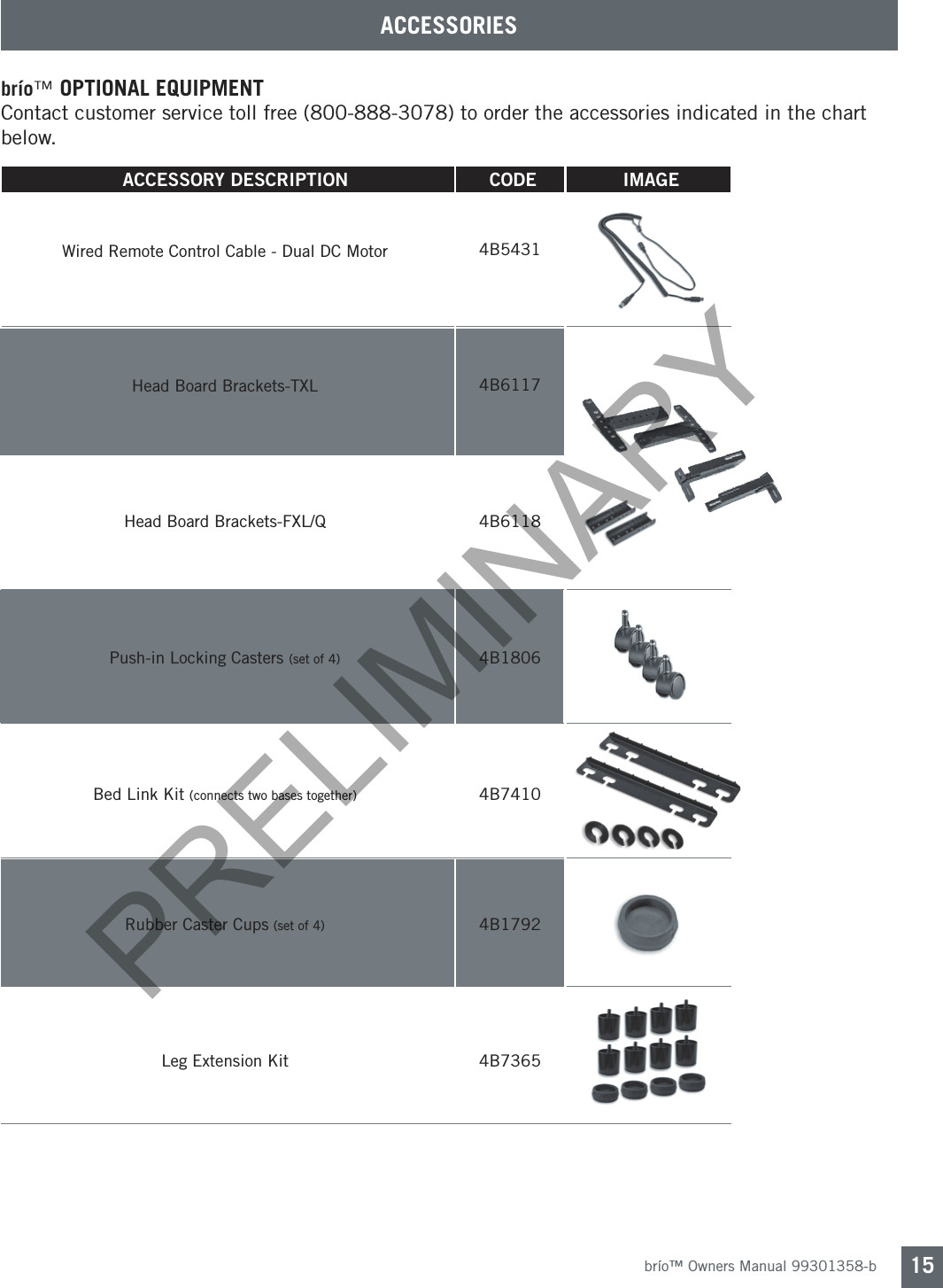 brío™ Owners Manual 99301358-b 15ACCESSORIESbrío™ OPTIONAL EQUIPMENTContact customer service toll free (800-888-3078) to order the accessories indicated in the chart below.4B54314B61174B61184B1806 4B74104B17924B7365Wired Remote Control Cable - Dual DC Motor Head Board Brackets-TXL Head Board Brackets-FXL/QPush-in Locking Casters (set of 4)Bed Link Kit (connects two bases together)Rubber Caster Cups (set of 4) Leg Extension Kit      ACCESSORY  DESCRIPTION                                      CODE                                    IMAGE                                 PRELIMINARY