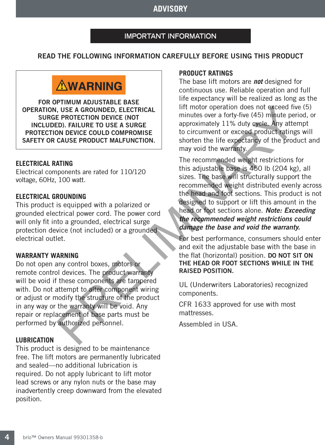 brío™ Owners Manual 99301358-b4important informationREAD THE FOLLOWING INFORMATION CAREFULLY BEFORE USING THIS PRODUCTELECTRICAL RATING Electrical components are rated for 110/120 voltage, 60Hz, 100 watt.ELECTRICAL GROUNDINGThis product is equipped with a polarized or grounded electrical power cord. The power cord will only ﬁt into a grounded, electrical surge protection device (not included) or a grounded electrical outlet. WARRANTY WARNINGDo not open any control boxes, motors or remote control devices. The product warranty will be void if these components are tampered with. Do not attempt to alter component wiring or adjust or modify the structure of the product in any way or the warranty will be void. Any repair or replacement of base parts must be performed by authorized personnel.  LUBRICATIONThis product is designed to be maintenance free. The lift motors are permanently lubricated and sealed—no additional lubrication is required. Do not apply lubricant to lift motor lead screws or any nylon nuts or the base may inadvertently creep downward from the elevated position.PRODUCT RATINGSThe base lift motors are not designed for continuous use. Reliable operation and full life expectancy will be realized as long as the lift motor operation does not exceed ﬁve (5) minutes over a forty-ﬁve (45) minute period, or approximately 11% duty cycle. Any attempt to circumvent or exceed product ratings will shorten the life expectancy of the product and may void the warranty.The recommended weight restrictions for this adjustable base is 450 lb (204 kg), all sizes. The base will structurally support the recommended weight distributed evenly across the head and foot sections. This product is not designed to support or lift this amount in the head or foot sections alone. Note: Exceeding the recommended weight restrictions could damage the base and void the warranty.For best performance, consumers should enter and exit the adjustable base with the base in the ﬂat (horizontal) position. DO NOT SIT ON THE HEAD OR FOOT SECTIONS WHILE IN THE RAISED POSITION.UL (Underwriters Laboratories) recognized components.CFR 1633 approved for use with most mattresses.Assembled in USA.ADVISORYFOR OPTIMUM ADJUSTABLE BASE OPERATION, USE A GROUNDED, ELECTRICAL SURGE PROTECTION DEVICE (NOT INCLUDED). FAILURE TO USE A SURGE PROTECTION DEVICE COULD COMPROMISE SAFETY OR CAUSE PRODUCT MALFUNCTION.PRELIMINARY