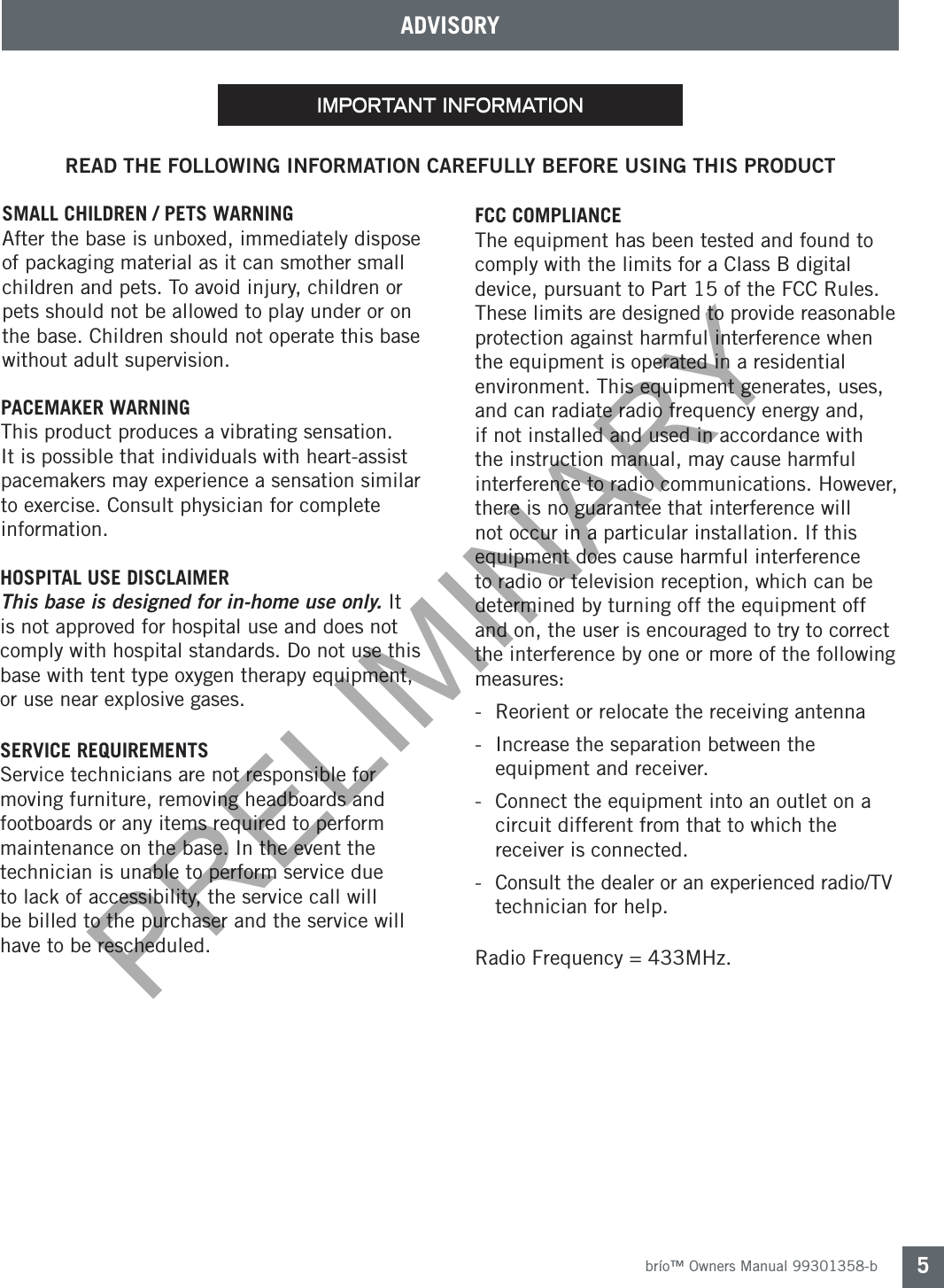 brío™ Owners Manual 99301358-b 5ADVISORYREAD THE FOLLOWING INFORMATION CAREFULLY BEFORE USING THIS PRODUCTPACEMAKER WARNINGThis product produces a vibrating sensation. It is possible that individuals with heart-assist pacemakers may experience a sensation similar to exercise. Consult physician for complete information. important informationSMALL CHILDREN / PETS WARNINGAfter the base is unboxed, immediately dispose of packaging material as it can smother small children and pets. To avoid injury, children or pets should not be allowed to play under or on the base. Children should not operate this base without adult supervision.HOSPITAL USE DISCLAIMER This base is designed for in-home use only. It is not approved for hospital use and does not comply with hospital standards. Do not use this base with tent type oxygen therapy equipment, or use near explosive gases.SERVICE REQUIREMENTSService technicians are not responsible for moving furniture, removing headboards and footboards or any items required to perform maintenance on the base. In the event the technician is unable to perform service due to lack of accessibility, the service call will be billed to the purchaser and the service will have to be rescheduled.FCC COMPLIANCE The equipment has been tested and found to comply with the limits for a Class B digital device, pursuant to Part 15 of the FCC Rules. These limits are designed to provide reasonable protection against harmful interference when the equipment is operated in a residential environment. This equipment generates, uses, and can radiate radio frequency energy and, if not installed and used in accordance with the instruction manual, may cause harmful interference to radio communications. However, there is no guarantee that interference will not occur in a particular installation. If this equipment does cause harmful interference to radio or television reception, which can be determined by turning off the equipment off and on, the user is encouraged to try to correct the interference by one or more of the following measures: -  Reorient or relocate the receiving antenna-  Increase the separation between the      equipment and receiver.-  Connect the equipment into an outlet on a    circuit different from that to which the      receiver is connected.-  Consult the dealer or an experienced radio/TV    technician for help.  Radio Frequency = 433MHz.PRELIMINARY