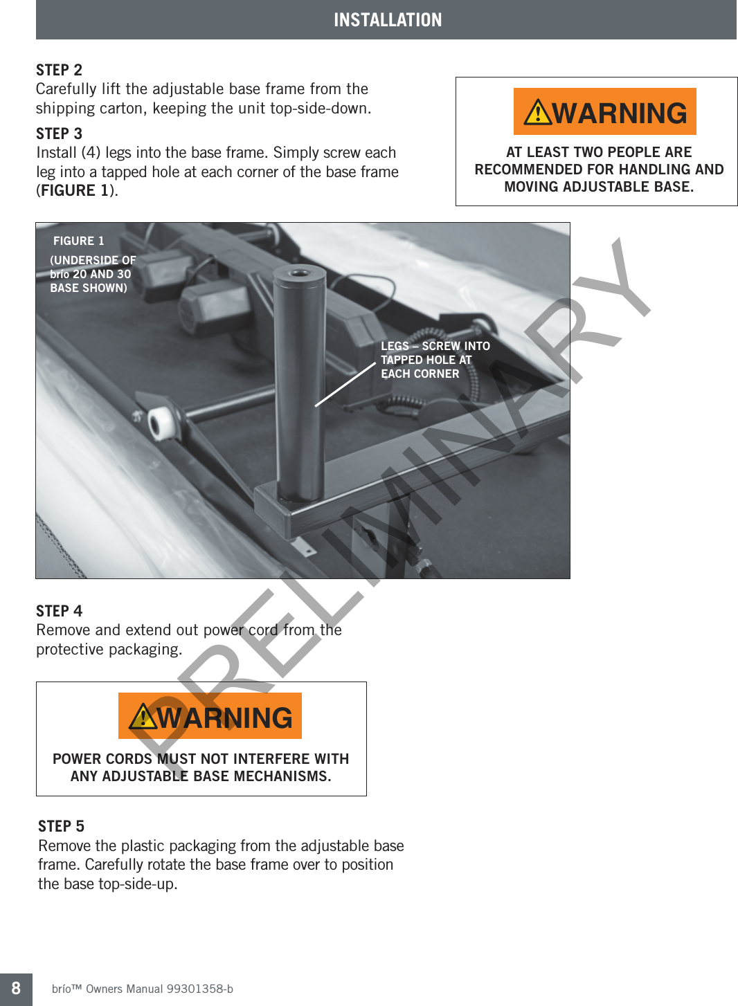 brío™ Owners Manual 99301358-b8INSTALLATIONSTEP 5Remove the plastic packaging from the adjustable base frame. Carefully rotate the base frame over to position the base top-side-up.STEP 4 Remove and extend out power cord from the protective packaging.STEP 2Carefully lift the adjustable base frame from the shipping carton, keeping the unit top-side-down.STEP 3Install (4) legs into the base frame. Simply screw each leg into a tapped hole at each corner of the base frame (FIGURE 1).LEGS – SCREW INTO TAPPED HOLE AT EACH CORNERFIGURE 1(UNDERSIDE OF brío 20 AND 30 BASE SHOWN)AT LEAST TWO PEOPLE ARE RECOMMENDED FOR HANDLING AND MOVING ADJUSTABLE BASE.WARNINGPOWER CORDS MUST NOT INTERFERE WITH ANY ADJUSTABLE BASE MECHANISMS.WARNINGPRELIMINARY