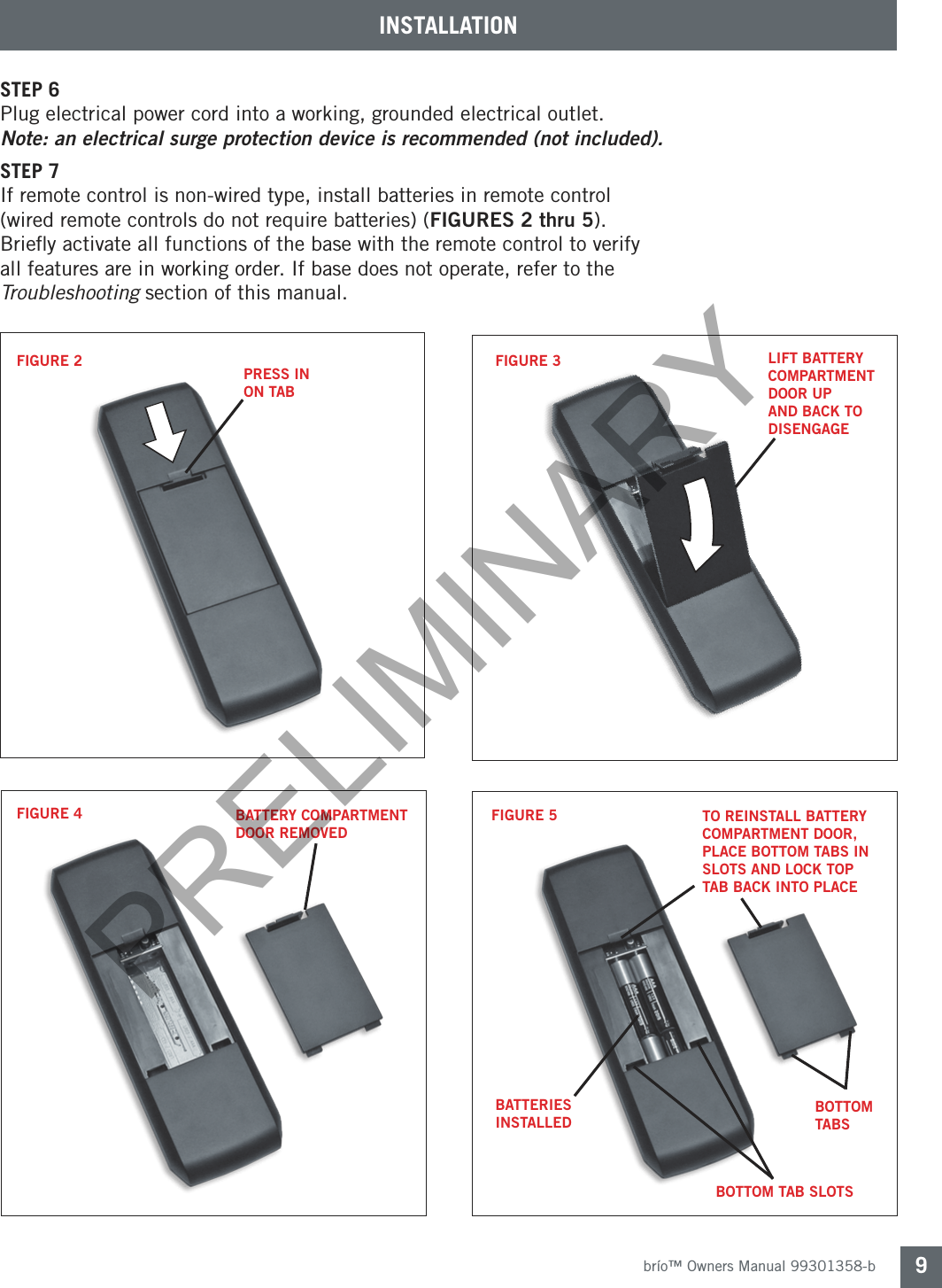 brío™ Owners Manual 99301358-b 9STEP 6 Plug electrical power cord into a working, grounded electrical outlet. Note: an electrical surge protection device is recommended (not included). STEP 7If remote control is non-wired type, install batteries in remote control (wired remote controls do not require batteries) (FIGURES 2 thru 5). Brieﬂy activate all functions of the base with the remote control to verify all features are in working order. If base does not operate, refer to the Troubleshooting section of this manual.FIGURE 2FIGURE 4FIGURE 3FIGURE 5PRESS IN ON TABTO REINSTALL BATTERY COMPARTMENT DOOR, PLACE BOTTOM TABS IN SLOTS AND LOCK TOP TAB BACK INTO PLACEBATTERY COMPARTMENT DOOR REMOVEDBATTERIES INSTALLEDBOTTOM TABSBOTTOM TAB SLOTSLIFT BATTERY COMPARTMENT DOOR UP AND BACK TO DISENGAGEINSTALLATIONPRELIMINARY