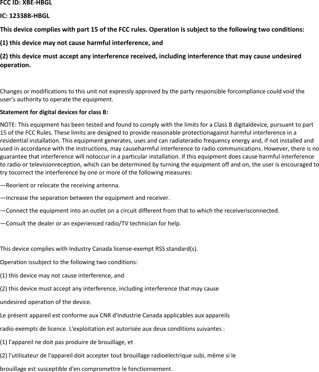  FCC ID: XBE-HBGL IC: 12338B-HBGL This device complies with part 15 of the FCC rules. Operation is subject to the following two conditions: (1) this device may not cause harmful interference, and (2) this device must accept any interference received, including interference that may cause undesired operation.  Changes or modifications to this unit not expressly approved by the party responsible forcompliance could void the user&apos;s authority to operate the equipment. Statement for digital devices for class B: NOTE: This equipment has been tested and found to comply with the limits for a Class B digitaldevice, pursuant to part 15 of the FCC Rules. These limits are designed to provide reasonable protectionagainst harmful interference in a residential installation. This equipment generates, uses and can radiateradio frequency energy and, if not installed and used in accordance with the instructions, may causeharmful interference to radio communications. However, there is no guarantee that interference will notoccur in a particular installation. If this equipment does cause harmful interference to radio or televisionreception, which can be determined by turning the equipment off and on, the user is encouraged to try tocorrect the interference by one or more of the following measures: —Reorient or relocate the receiving antenna. —Increase the separation between the equipment and receiver. —Connect the equipment into an outlet on a circuit different from that to which the receiverisconnected. —Consult the dealer or an experienced radio/TV technician for help.  This device complies with Industry Canada license-exempt RSS standard(s).  Operation issubject to the following two conditions: (1) this device may not cause interference, and (2) this device must accept any interference, including interference that may cause undesired operation of the device. Le présent appareil est conforme aux CNR d&apos;Industrie Canada applicables aux appareils radio exempts de licence. L&apos;exploitation est autorisée aux deux conditions suivantes : (1) l&apos;appareil ne doit pas produire de brouillage, et (2) l&apos;utilisateur de l&apos;appareil doit accepter tout brouillage radioélectrique subi, même si le brouillage est susceptible d&apos;en compromettre le fonctionnement.   