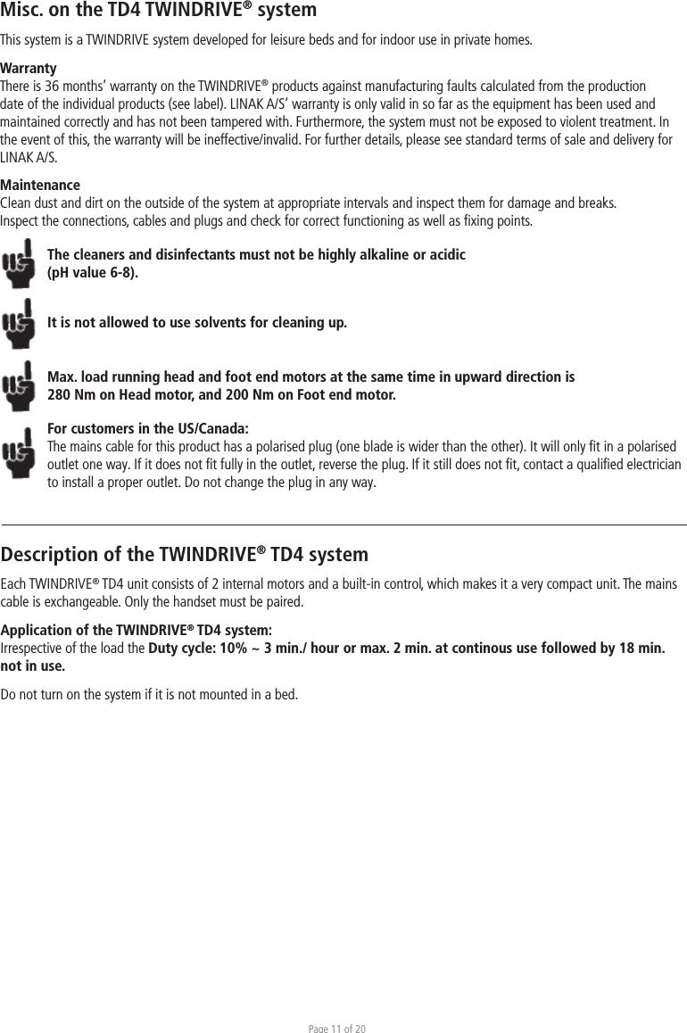 Page 11 of 20Misc. on the TD4 TWINDRIVE® systemThis system is a TWINDRIVE system developed for leisure beds and for indoor use in private homes. WarrantyThere is 36 months’ warranty on the TWINDRIVE® products against manufacturing faults calculated from the production date of the individual products (see label). LINAK A/S’ warranty is only valid in so far as the equipment has been used and maintained correctly and has not been tampered with. Furthermore, the system must not be exposed to violent treatment. In the event of this, the warranty will be ineffective/invalid. For further details, please see standard terms of sale and delivery for LINAK A/S.MaintenanceClean dust and dirt on the outside of the system at appropriate intervals and inspect them for damage and breaks.Inspect the connections, cables and plugs and check for correct functioning as well as ﬁxing points. The cleaners and disinfectants must not be highly alkaline or acidic (pH value 6-8).It is not allowed to use solvents for cleaning up.Max. load running head and foot end motors at the same time in upward direction is 280 Nm on Head motor, and 200 Nm on Foot end motor. For customers in the US/Canada:The mains cable for this product has a polarised plug (one blade is wider than the other). It will only ﬁt in a polarised outlet one way. If it does not ﬁt fully in the outlet, reverse the plug. If it still does not ﬁt, contact a qualiﬁed electrician to install a proper outlet. Do not change the plug in any way.Description of the TWINDRIVE® TD4 systemEach TWINDRIVE® TD4 unit consists of 2 internal motors and a built-in control, which makes it a very compact unit. The mains cable is exchangeable. Only the handset must be paired.Application of the TWINDRIVE® TD4 system:Irrespective of the load the Duty cycle: 10% ~ 3 min./ hour or max. 2 min. at continous use followed by 18 min. not in use.Do not turn on the system if it is not mounted in a bed.