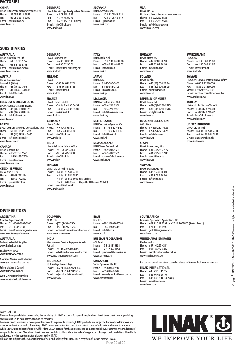 Page 20 of 20Copyright© LINAK 2015.11  MA-M9-02-620  LINAK A/S reserve the right to make technical alterationsTerms of useThe user is responsible for determining the suitability of LINAK products for speciﬁc application. LINAK takes great care in providing accurate and up-to-date information on its products. However, due to continuous development in order to improve its products, LINAK products are subject to frequent modiﬁcations and changes without prior notice. Therefore, LINAK cannot guarantee the correct and actual status of said information on its products. While LINAK uses its best efforts to fulﬁl orders, LINAK cannot, for the same reasons as mentioned above, guarantee the availability of any particular product. Therefore, LINAK reserves the right to discontinue the sale of any product displayed on its website or listed in its catalogues or other written material drawn up by LINAK.All sales are subject to the Standard Terms of Sale and Delivery for LINAK. For a copy hereof, please contact LINAK.FACTORIESCHINALINAK (Shenzhen) Actuator Systems, Ltd.Phone:  +86 755 8610 6656Fax:   +86 755 8610 6990E-mail:  sales@linak.cnwww.linak.cnSUBSIDIARIESAUSTRALIALINAK Australia Pty. LtdPhone:  +61 3 8796 9777Fax:   +61 3 8796 9778E-mail:  sales@linak.com.auwww.linak.com.auAUSTRIALINAK Repräsentanz Österreich (Wien)Phone:  +43 (1) 890 7446Fax:   +43 (1) 890 744615E-mail:  info@linak.dewww.linak.at BELGIUM &amp; LUXEMBOURGLINAK Actuator-Systems NV/SAPhone:  +32 (0)9 230 01 09Fax:   +32 (0)9 230 88 80E-mail:  beinfo@linak.bewww.linak.beBRAZILLINAK Do Brasil Comércio De Atuadores Ltda.Phone:  +55 (11) 2832 – 7070Fax:   +55 (11) 2832 – 7060E-mail:  info@linak.com.brwww.linak.com.br CANADALINAK Canada Inc.Phone:  +1 502 253 5595Fax:   +1 416-255-7720E-mail:  info@linak.cawww.linak-us.com CZECH REPUBLICLINAK C&amp;S S.R.O.Phone: +420581741814Fax:   +420581702452E-mail:  ponizil@linak.cz www.linak.czDISTRIBUTORSARGENTINANovotec Argentina SRLPhone:   011-4303-8989/8900Fax:   011-4032-0184E-mail:   info@novotecargentina.comwww.novotecargentina.com AUSTRALIABallarat Industrial Supplieswww.ballind.com.au BL Shipways &amp; Cowww.blshipway.com.au Gas Strut Marine and Industrialwww.gasstrutmarine.com.au Prime Motion &amp; Controlwww.primehyd.com.au West Vic Industrial Supplieswww.westvicindustrial.com.au  DENMARKLINAK A/S - Group Headquarters, GuderupPhone:  +45 73 15 15 15Fax:   +45 74 45 80 48Fax:  +45 73 15 16 13 (Sales)E-mail:  info@linak.comwww.linak.comSLOVAKIALINAK Slovakia s.r.o.Phone:  +421 51 75 63 414Fax:   +421 51 75 63 410E-mail:   jp@linak.skwww.linak.comUSALINAK U.S. Inc. North and South American HeadquartersPhone:  +1 502 253 5595Fax:   +1 502 253 5596E-mail:  info@linak-us.comwww.linak-us.comDENMARKLINAK Danmark A/SPhone:  +45 86 80 36 11Fax:   +45 86 82 90 51E-mail:  linak@linak-silkeborg.dk www.linak.dkFINLANDLINAK OYPhone:  +358 10 841 8700Fax:   +358 10 841 8729E-mail:  linak@linak.fi www.linak.fiFRANCELINAK France E.U.R.LPhone:  +33 (0) 2 41 36 34 34Fax:   +33 (0) 2 41 36 35 00E-mail:  linak@linak.frwww.linak.frGERMANYLINAK GmbHPhone:  +49 6043 9655 0Fax:   +49 6043 9655 60E-mail:  info@linak.de www.linak.deINDIALINAK A/S India Liaison OfficePhone:  +91 120 4734613Fax:   +91 120 4273708E-mail:  info@linak.inwww.linak.in IRELANDLINAK UK Limited - IrelandPhone:  +44 (0)121 544 2211Fax:   +44 (0)121 544 2552  +44 (0)796 855 1606 (UK Mobile)   +35 387 634 6554   (Republic Of Ireland Mobile) E-mail:  sales@linak.co.ukwww.linak.co.ukITALYLINAK Italia S.r.l.Phone:  +39 02 48 46 33 66Fax:   +39 02 48 46 82 52E-mail:  info@linak.itwww.linak.itJAPANLINAK K.K.Phone:  81-45-533-0802Fax:   81-45-533-0803E-mail:  linak@linak.jp www.linak.jpMALAYSIALINAK Actuators Sdn. Bhd.Phone:  +60 4 210 6500Fax:   +60 4 226 8901E-mail:  info@linak-asia.com www.linak.myNETHERLANDSLINAK Actuator-Systems B.V.Phone:  +31 76 5 42 44 40Fax:   +31 76 5 42 61 10E-mail:  info@linak.nl www.linak.nlNEW ZEALANDLINAK New Zealand Ltd.Phone:  +64 9580 2071Fax:   +64 9580 2072 E-mail:  nzsales@linak.com.au www.linak.co.nzNORWAYLINAK Norge ASPhone:  +47 32 82 90 90Fax:   +47 32 82 90 98E-mail:  info@linak.no www.linak.noPOLANDLINAK PolskaPhone:  +48 (22) 500 28 74Fax:   +48 (22) 500 28 75E-mail:  dkreh@linak.dk www.linak.plREPUBLIC OF KOREALINAK Korea Ltd.Phone:  +82-(0)2-6231-1515Fax:   +82-(0)2-6231-1516E-mail:  scully@linak.kr www.linak.kr RUSSIAN FEDERATION000 LINAKPhone:  +7 495 280 14 26Fax:   +7 495 687 14 26E-mail:  info@linak.ruwww.linak.ru SPAINLINAK Actuadores, S.L.uPhone:  +34 93 588 27 77Fax:   +34 93 588 27 85E-mail:  esma@linak.es www.linak.esSWEDENLINAK Scandinavia ABPhone:  +46 8 732 20 00Fax:   +46 8 732 20 50E-mail:  info@linak.se www.linak.seSWITZERLANDLINAK AGPhone:  +41 43 388 31 88Fax:   +41 43 388 31 87E-mail:  info@linak.ch www.linak.chTAIWANLINAK A/S Taiwan Representative OfficePhone:  +886 2 27290068Fax:   +886 2 27290096Mobile: +886 989292100E-mail:  michael.chen@linak.com.tw www.linak.com.tw TURKEYLINAK İth. İhr. San. ve Tic. A.Ş.Phone:  + 90 312 4726338 Fax:   + 90 312 4726635E-mail:  info@linak.com.tr www.linak.com.trUNITED KINGDOMLINAK UK LimitedPhone:  +44 (0)121 544 2211Fax:   +44 (0)121 544 2552E-mail:  sales@linak.co.uk www.linak.co.ukCOLOMBIAMEM LtdaPhone:   +[57] (1) 334-7666Fax:   +[57] (1) 282-1684E-mail:   servicioalcliente@memltda.com.cowww.memltda.com.co INDIA Mechatronics Control Equipments India Pvt LtdPhone: +91-44-28558484/85, E-mail:   bala@mechatronicscontrol.com www.mechatronicscontrol.com  INDONESIA Pt. Himalaya Everest JayaPhone:  +6 221 544 8956/8965, Fax:  +6 221 619 4658/1925 E-mail:   hejplastic-div@centrin.net.id www.hej.co.id IRANBod Inc.Phone:   +98 2188998635-6Fax:   +98 2188954481E-mail:   info@bod.ir www.bod.ir RUSSIAN FEDERATION 000 FAMPhone:  +7 812 3319333Fax:  +7 812 3271454E-mail:   purchase@fam-drive.ru www.fam-drive.ru SINGAPORE Servo Dynamics Pte. Ltd.Phone:   +65 6844 0288Fax:   +65 6844 0070E-mail: servodynamics@servo.com.sgwww.servo.com.sgSOUTH AFRICAIndustrial Specialised Applications CCPhone:   +27 11 312 2292 or +27 11 2077600 (Switch Board)Fax:   +27 11 315 6999E-mail:   gartht@isagroup.co.za www.isaza.co.za  UNITED ARAB EMIRATES MechatronicsPhone:  +971 4 267 4311Fax:   +971 4 267 4312E-mail:  mechtron@emirates.net.aewww.mechatronics.ae For contact details on other countries please visit www.linak.com or contact: LINAK INTERNATIONALPhone:  +45 73 15 15 15Fax:   +45 74 45 90 10Fax:  +45 73 15 16 13 (Sales)E-mail:  info@linak.comwww.linak.com