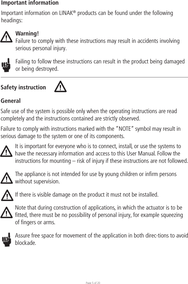 Page 5 of 20Safety instructionGeneralImportant informationImportant information on LINAK® products can be found under the following headings:Warning!Failure to comply with these instructions may result in accidents involving serious personal injury.Failing to follow these instructions can result in the product being damaged or being destroyed.Safe use of the system is possible only when the operating instructions are read completely and the instructions contained are strictly observed.Failure to comply with instructions marked with the ”NOTE” symbol may result in serious damage to the system or one of its components.It is important for everyone who is to connect, install, or use the systems to have the necessary information and access to this User Manual. Follow the instructions for mounting – risk of injury if these instructions are not followed.The appliance is not intended for use by young children or inﬁrm persons without supervision.If there is visible damage on the product it must not be installed.Note that during construction of applications, in which the actuator is to be fitted, there must be no possibility of personal injury, for example squeezing of fingers or arms.Assure free space for movement of the application in both direc-tions to avoid blockade.