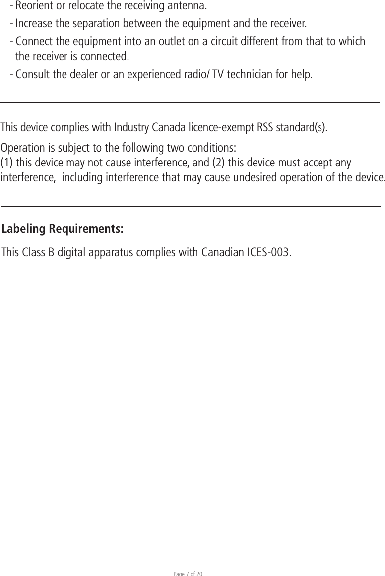 Page 7 of 20- Reorient or relocate the receiving antenna. - Increase the separation between the equipment and the receiver. - Connect the equipment into an outlet on a circuit different from that to which  the receiver is connected. - Consult the dealer or an experienced radio/ TV technician for help.This device complies with Industry Canada licence-exempt RSS standard(s).Operation is subject to the following two conditions:(1) this device may not cause interference, and (2) this device must accept any interference,  including interference that may cause undesired operation of the device.Labeling Requirements:This Class B digital apparatus complies with Canadian ICES-003.