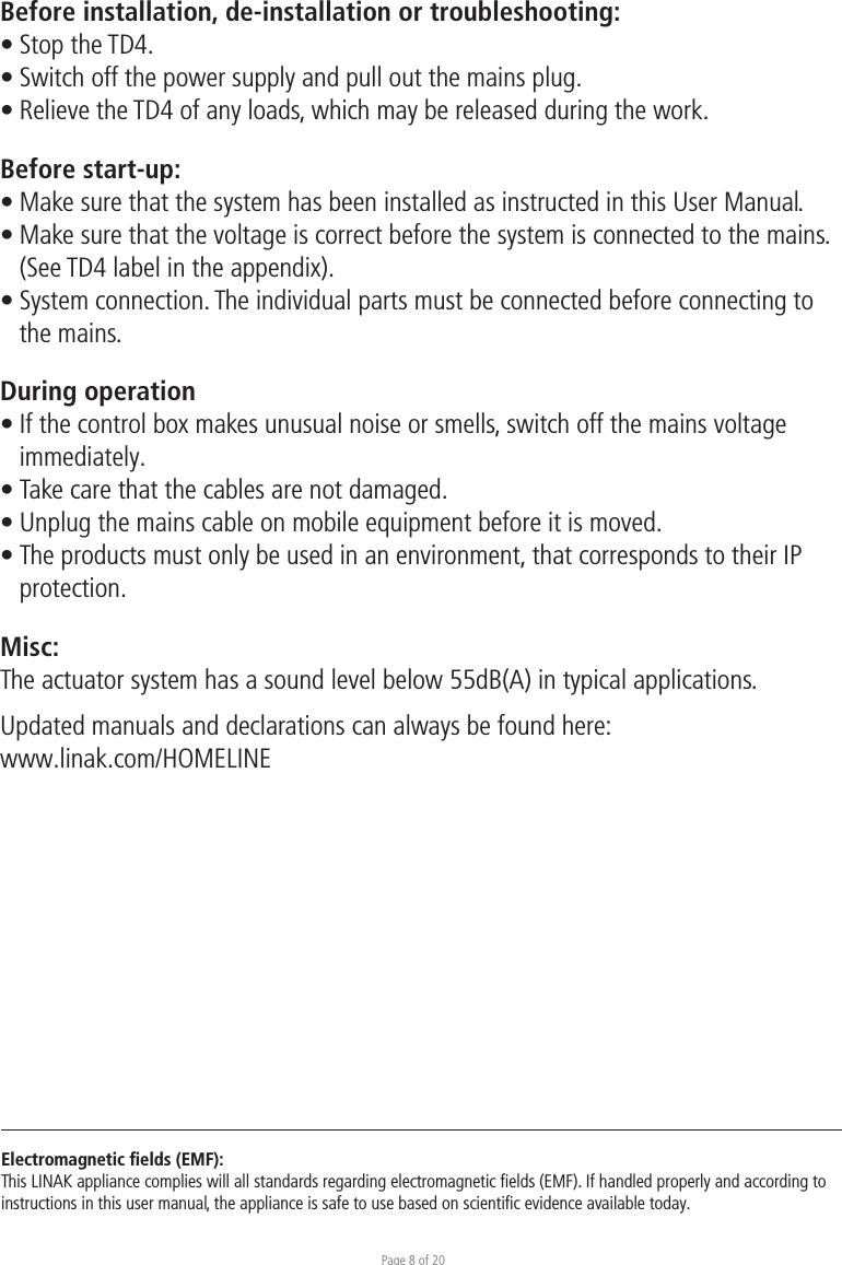 Page 8 of 20Before installation, de-installation or troubleshooting:• Stop the TD4. • Switch off the power supply and pull out the mains plug.• Relieve the TD4 of any loads, which may be released during the work.Before start-up:• Make sure that the system has been installed as instructed in this User Manual.• Make sure that the voltage is correct before the system is connected to the mains.  (See TD4 label in the appendix).• System connection. The individual parts must be connected before connecting to  the mains.During operation• If the control box makes unusual noise or smells, switch off the mains voltage  immediately.• Take care that the cables are not damaged.• Unplug the mains cable on mobile equipment before it is moved.• The products must only be used in an environment, that corresponds to their IP protection.Misc:The actuator system has a sound level below 55dB(A) in typical applications.Updated manuals and declarations can always be found here: www.linak.com/HOMELINE Electromagnetic ﬁelds (EMF):This LINAK appliance complies will all standards regarding electromagnetic ﬁelds (EMF). If handled properly and according to instructions in this user manual, the appliance is safe to use based on scientiﬁc evidence available today.