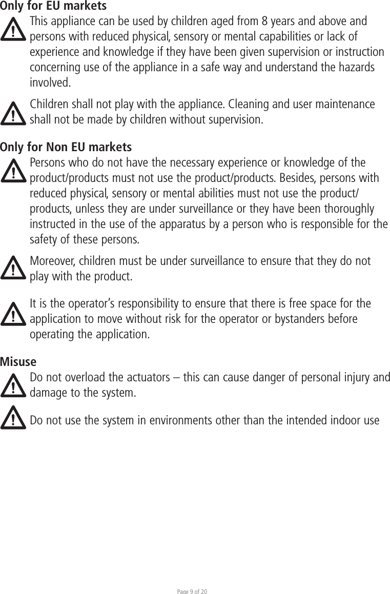 Page 9 of 20Only for EU marketsThis appliance can be used by children aged from 8 years and above and persons with reduced physical, sensory or mental capabilities or lack of experience and knowledge if they have been given supervision or instruction concerning use of the appliance in a safe way and understand the hazards involved. Children shall not play with the appliance. Cleaning and user maintenance shall not be made by children without supervision.Only for Non EU marketsPersons who do not have the necessary experience or knowledge of the product/products must not use the product/products. Besides, persons with reduced physical, sensory or mental abilities must not use the product/products, unless they are under surveillance or they have been thoroughly instructed in the use of the apparatus by a person who is responsible for the safety of these persons.Moreover, children must be under surveillance to ensure that they do not play with the product.It is the operator’s responsibility to ensure that there is free space for the application to move without risk for the operator or bystanders before operating the application.MisuseDo not overload the actuators – this can cause danger of personal injury and damage to the system.Do not use the system in environments other than the intended indoor use 