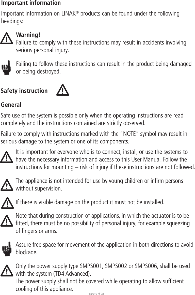 Page 5 of 28Safety instructionGeneralImportant informationImportant information on LINAK® products can be found under the following headings:Warning!Failure to comply with these instructions may result in accidents involving serious personal injury.Failing to follow these instructions can result in the product being damaged or being destroyed.Safe use of the system is possible only when the operating instructions are read completely and the instructions contained are strictly observed.Failure to comply with instructions marked with the ”NOTE” symbol may result in serious damage to the system or one of its components.It is important for everyone who is to connect, install, or use the systems to have the necessary information and access to this User Manual. Follow the instructions for mounting – risk of injury if these instructions are not followed.The appliance is not intended for use by young children or inﬁrm persons without supervision.If there is visible damage on the product it must not be installed.Note that during construction of applications, in which the actuator is to be fitted, there must be no possibility of personal injury, for example squeezing of fingers or arms.Assure free space for movement of the application in both directions to avoid blockade.Only the power supply type SMPS001, SMPS002 or SMPS006, shall be used with the system (TD4 Advanced). The power supply shall not be covered while operating to allow sufﬁcient cooling of this appliance. 
