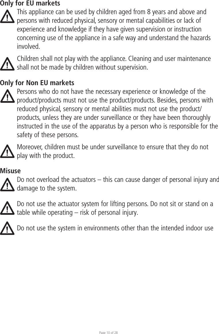 Page 10 of 28Only for EU marketsThis appliance can be used by children aged from 8 years and above and persons with reduced physical, sensory or mental capabilities or lack of experience and knowledge if they have given supervision or instruction concerning use of the appliance in a safe way and understand the hazards involved. Children shall not play with the appliance. Cleaning and user maintenance shall not be made by children without supervision.Only for Non EU marketsPersons who do not have the necessary experience or knowledge of the product/products must not use the product/products. Besides, persons with reduced physical, sensory or mental abilities must not use the product/products, unless they are under surveillance or they have been thoroughly instructed in the use of the apparatus by a person who is responsible for the safety of these persons.Moreover, children must be under surveillance to ensure that they do not play with the product.MisuseDo not overload the actuators – this can cause danger of personal injury and damage to the system.Do not use the actuator system for lifting persons. Do not sit or stand on a table while operating – risk of personal injury. Do not use the system in environments other than the intended indoor use 