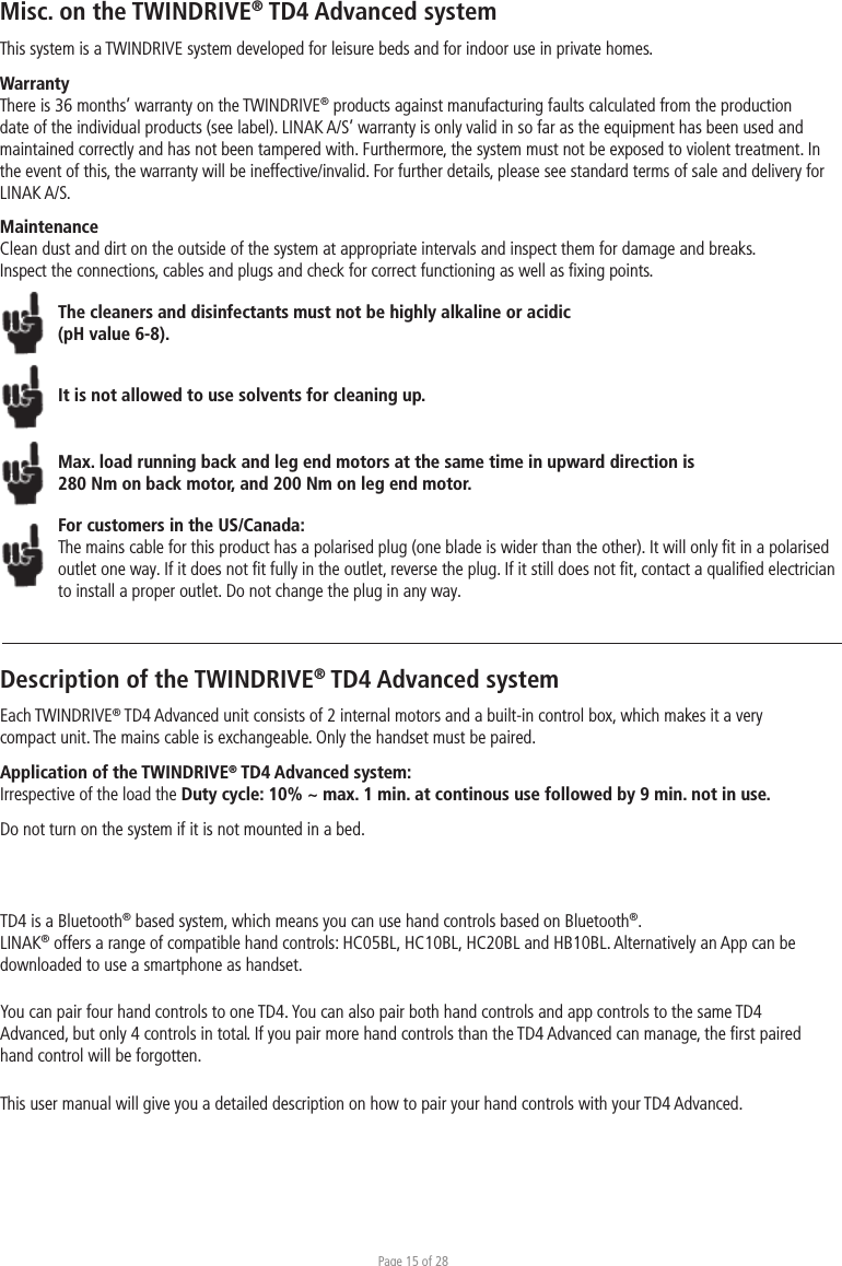 Page 15 of 28Misc. on the TWINDRIVE® TD4 Advanced systemThis system is a TWINDRIVE system developed for leisure beds and for indoor use in private homes. WarrantyThere is 36 months’ warranty on the TWINDRIVE® products against manufacturing faults calculated from the production date of the individual products (see label). LINAK A/S’ warranty is only valid in so far as the equipment has been used and maintained correctly and has not been tampered with. Furthermore, the system must not be exposed to violent treatment. In the event of this, the warranty will be ineffective/invalid. For further details, please see standard terms of sale and delivery for LINAK A/S.MaintenanceClean dust and dirt on the outside of the system at appropriate intervals and inspect them for damage and breaks.Inspect the connections, cables and plugs and check for correct functioning as well as ﬁxing points. The cleaners and disinfectants must not be highly alkaline or acidic (pH value 6-8).It is not allowed to use solvents for cleaning up.Max. load running back and leg end motors at the same time in upward direction is 280 Nm on back motor, and 200 Nm on leg end motor. For customers in the US/Canada:The mains cable for this product has a polarised plug (one blade is wider than the other). It will only ﬁt in a polarised outlet one way. If it does not ﬁt fully in the outlet, reverse the plug. If it still does not ﬁt, contact a qualiﬁed electrician to install a proper outlet. Do not change the plug in any way.Description of the TWINDRIVE® TD4 Advanced systemEach TWINDRIVE® TD4 Advanced unit consists of 2 internal motors and a built-in control box, which makes it a very compact unit. The mains cable is exchangeable. Only the handset must be paired.Application of the TWINDRIVE® TD4 Advanced system:Irrespective of the load the Duty cycle: 10% ~ max. 1 min. at continous use followed by 9 min. not in use.Do not turn on the system if it is not mounted in a bed.TD4 is a Bluetooth® based system, which means you can use hand controls based on Bluetooth®. LINAK® offers a range of compatible hand controls: HC05BL, HC10BL, HC20BL and HB10BL. Alternatively an App can be downloaded to use a smartphone as handset. You can pair four hand controls to one TD4. You can also pair both hand controls and app controls to the same TD4 Advanced, but only 4 controls in total. If you pair more hand controls than the TD4 Advanced can manage, the ﬁrst paired hand control will be forgotten. This user manual will give you a detailed description on how to pair your hand controls with your TD4 Advanced. 