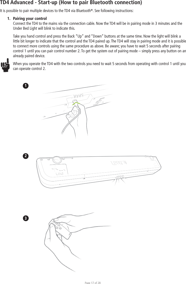 Page 17 of 28TD4 Advanced - Start-up (How to pair Bluetooth connection)It is possible to pair multiple devices to the TD4 via Bluetooth®. See following instructions:1.  Pairing your control Connect the TD4 to the mains via the connection cable. Now the TD4 will be in pairing mode in 3 minutes and the Under Bed Light will blink to indicate this. Take you hand control and press the Back “Up” and “Down” buttons at the same time. Now the light will blink a little bit longer to indicate that the control and the TD4 paired up. The TD4 will stay in pairing mode and it is possible to connect more controls using the same procedure as above. Be aware; you have to wait 5 seconds after pairing control 1 until you can pair control number 2. To get the system out of pairing mode – simply press any button on an already paired device.When you operate the TD4 with the two controls you need to wait 5 seconds from operating with control 1 until you can operate control 2. 123