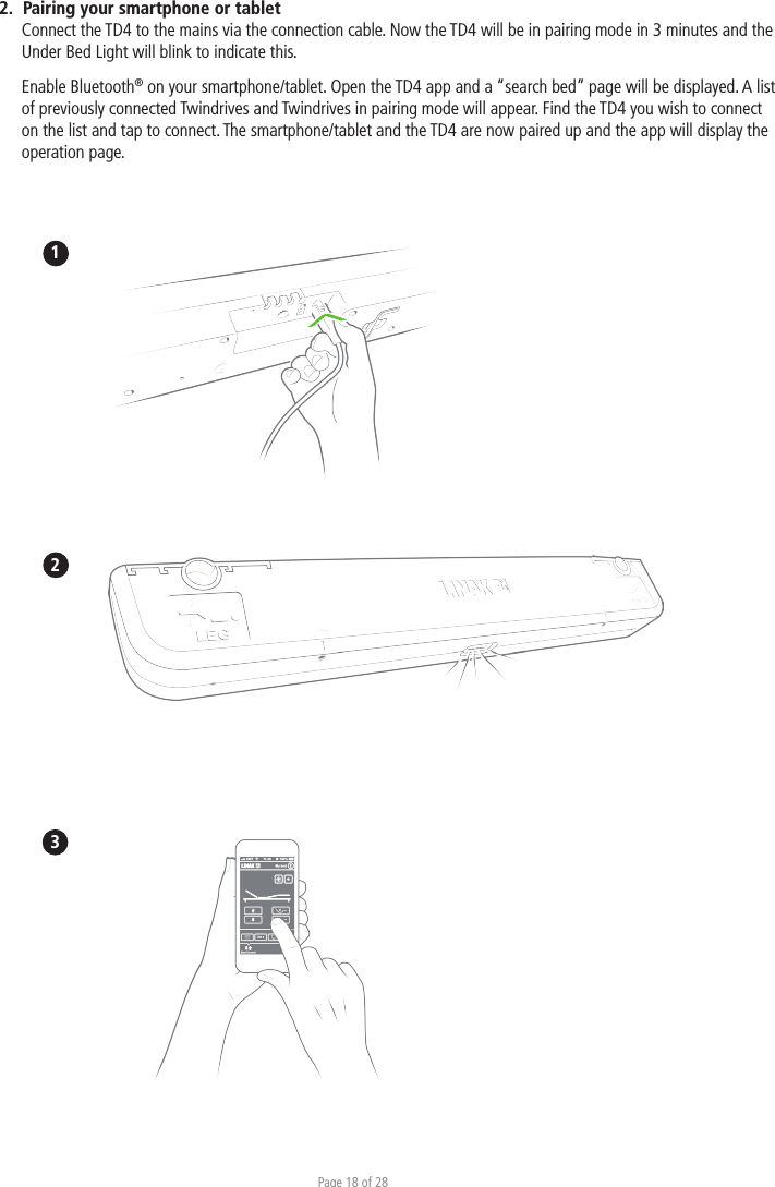 Page 18 of 282.  Pairing your smartphone or tablet Connect the TD4 to the mains via the connection cable. Now the TD4 will be in pairing mode in 3 minutes and the Under Bed Light will blink to indicate this. Enable Bluetooth® on your smartphone/tablet. Open the TD4 app and a “search bed” page will be displayed. A list of previously connected Twindrives and Twindrives in pairing mode will appear. Find the TD4 you wish to connect on the list and tap to connect. The smartphone/tablet and the TD4 are now paired up and the app will display the operation page. 123