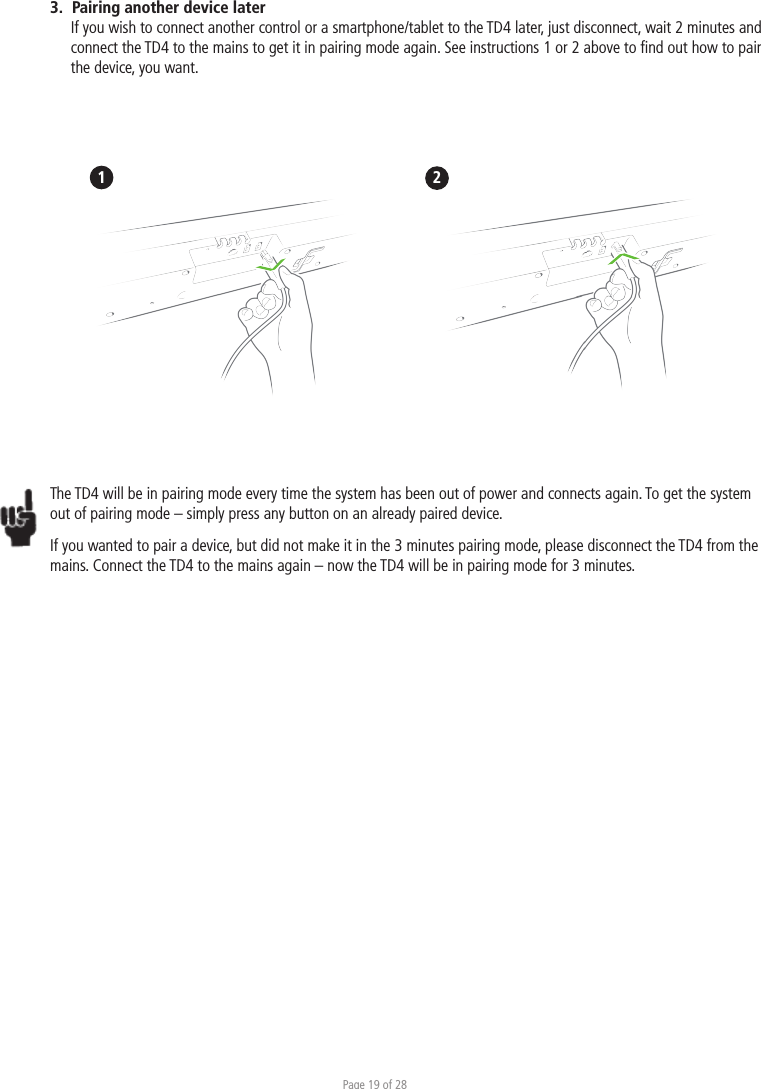 Page 19 of 283.  Pairing another device laterIf you wish to connect another control or a smartphone/tablet to the TD4 later, just disconnect, wait 2 minutes and connect the TD4 to the mains to get it in pairing mode again. See instructions 1 or 2 above to ﬁnd out how to pair the device, you want.  1                      2The TD4 will be in pairing mode every time the system has been out of power and connects again. To get the system out of pairing mode – simply press any button on an already paired device. If you wanted to pair a device, but did not make it in the 3 minutes pairing mode, please disconnect the TD4 from the mains. Connect the TD4 to the mains again – now the TD4 will be in pairing mode for 3 minutes. 