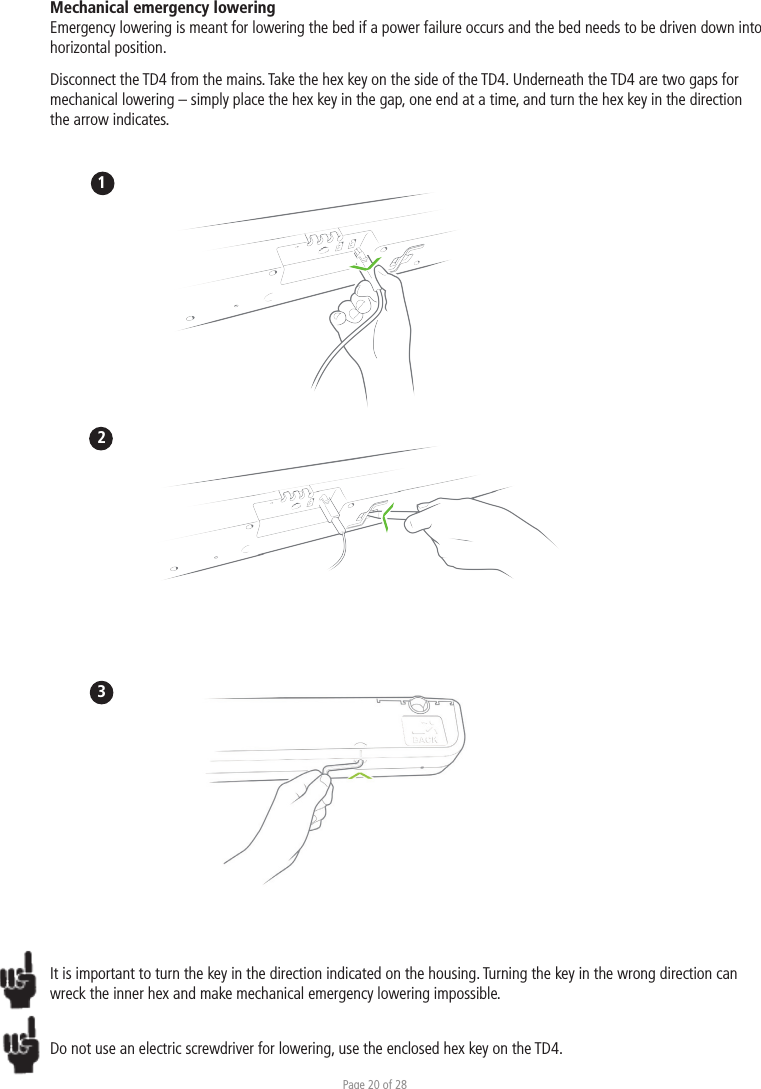 Page 20 of 28Mechanical emergency lowering Emergency lowering is meant for lowering the bed if a power failure occurs and the bed needs to be driven down into horizontal position.Disconnect the TD4 from the mains. Take the hex key on the side of the TD4. Underneath the TD4 are two gaps for mechanical lowering – simply place the hex key in the gap, one end at a time, and turn the hex key in the direction the arrow indicates. 123It is important to turn the key in the direction indicated on the housing. Turning the key in the wrong direction can wreck the inner hex and make mechanical emergency lowering impossible. Do not use an electric screwdriver for lowering, use the enclosed hex key on the TD4.