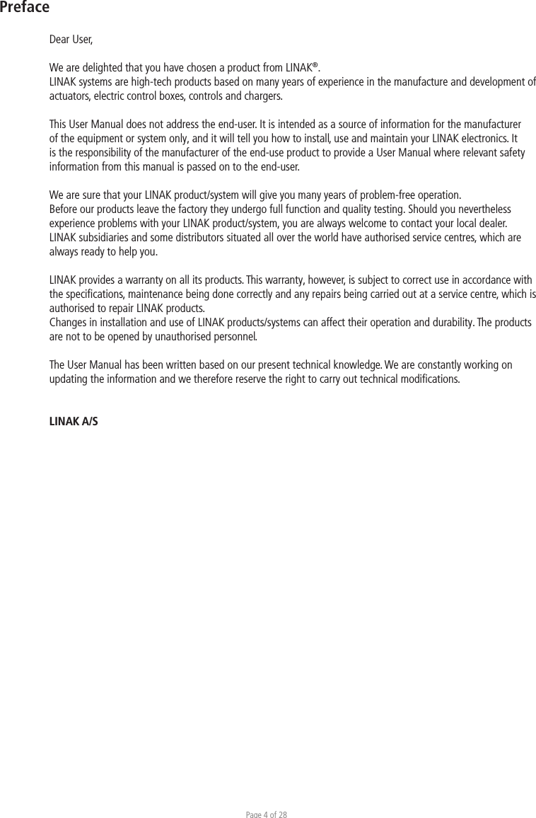 Page 4 of 28PrefaceDear User,We are delighted that you have chosen a product from LINAK®.LINAK systems are high-tech products based on many years of experience in the manufacture and development of actuators, electric control boxes, controls and chargers.This User Manual does not address the end-user. It is intended as a source of information for the manufacturer of the equipment or system only, and it will tell you how to install, use and maintain your LINAK electronics. It is the responsibility of the manufacturer of the end-use product to provide a User Manual where relevant safety information from this manual is passed on to the end-user. We are sure that your LINAK product/system will give you many years of problem-free operation.Before our products leave the factory they undergo full function and quality testing. Should you nevertheless experience problems with your LINAK product/system, you are always welcome to contact your local dealer.LINAK subsidiaries and some distributors situated all over the world have authorised service centres, which are always ready to help you.LINAK provides a warranty on all its products. This warranty, however, is subject to correct use in accordance with the speciﬁcations, maintenance being done correctly and any repairs being carried out at a service centre, which is authorised to repair LINAK products.Changes in installation and use of LINAK products/systems can affect their operation and durability. The products are not to be opened by unauthorised personnel.The User Manual has been written based on our present technical knowledge. We are constantly working on updating the information and we therefore reserve the right to carry out technical modiﬁcations.LINAK A/S