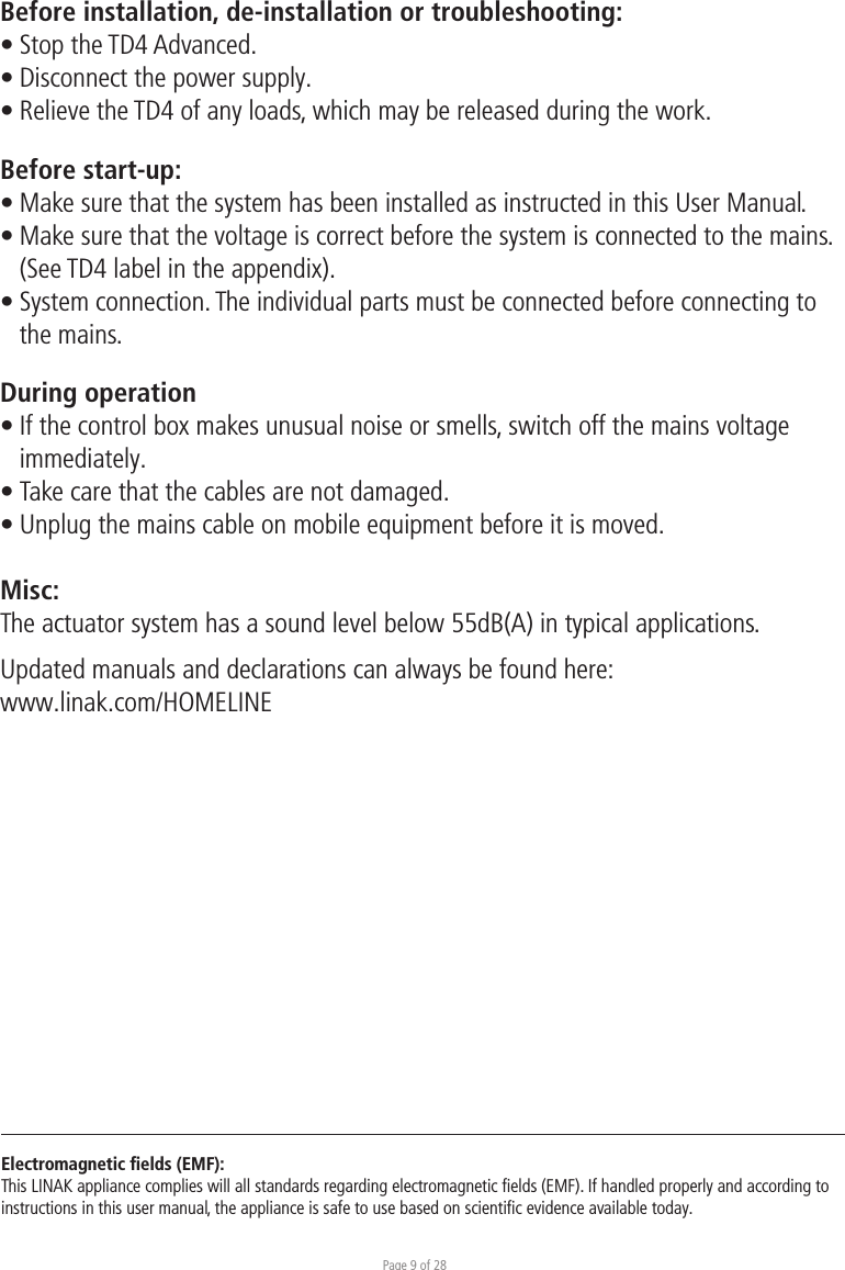 Page 9 of 28Before installation, de-installation or troubleshooting:• Stop the TD4 Advanced. • Disconnect the power supply.• Relieve the TD4 of any loads, which may be released during the work.Before start-up:• Make sure that the system has been installed as instructed in this User Manual.• Make sure that the voltage is correct before the system is connected to the mains.  (See TD4 label in the appendix).• System connection. The individual parts must be connected before connecting to  the mains.During operation• If the control box makes unusual noise or smells, switch off the mains voltage  immediately.• Take care that the cables are not damaged.• Unplug the mains cable on mobile equipment before it is moved.Misc:The actuator system has a sound level below 55dB(A) in typical applications.Updated manuals and declarations can always be found here: www.linak.com/HOMELINE Electromagnetic ﬁelds (EMF):This LINAK appliance complies will all standards regarding electromagnetic ﬁelds (EMF). If handled properly and according to instructions in this user manual, the appliance is safe to use based on scientiﬁc evidence available today.