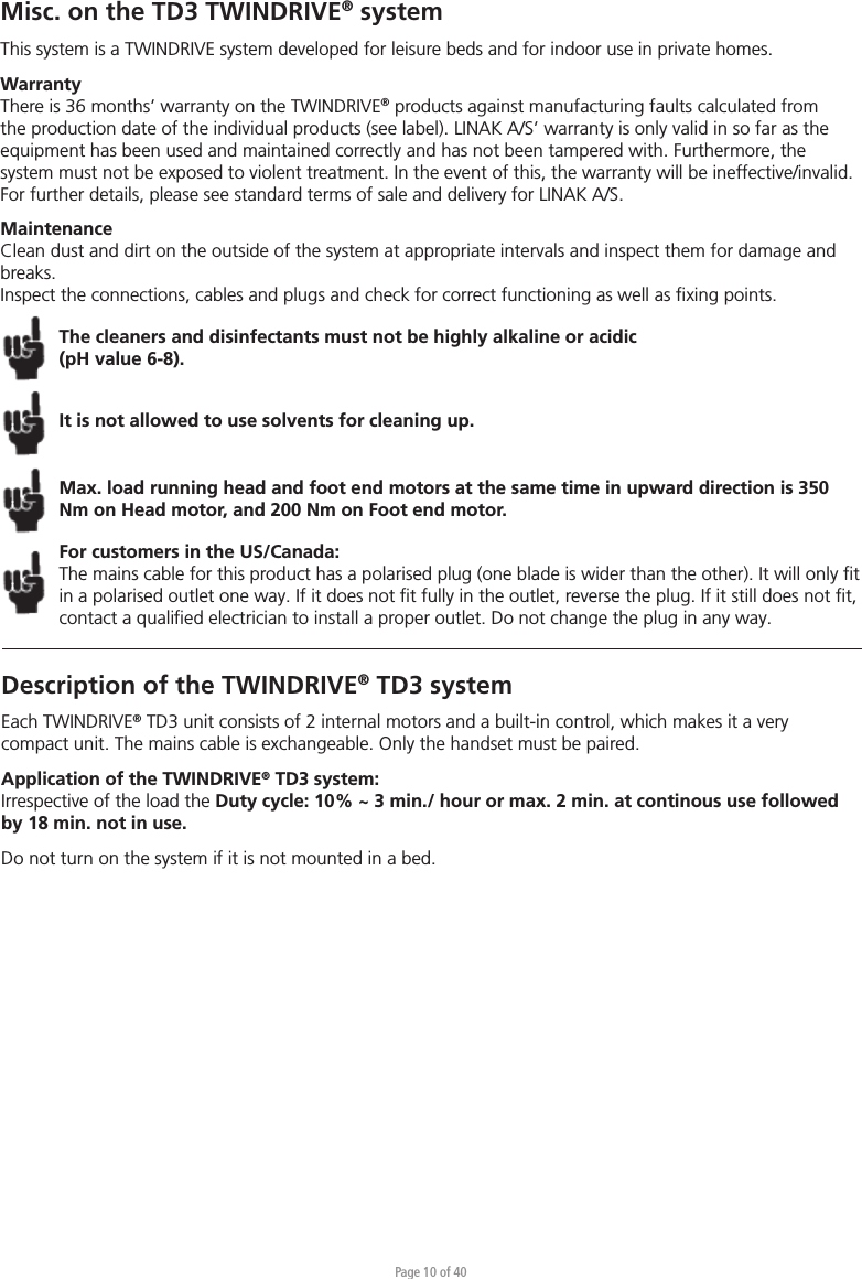 Page 10 of 40Misc. on the TD3 TWINDRIVE® systemThis system is a TWINDRIVE system developed for leisure beds and for indoor use in private homes. WarrantyThere is 36 months’ warranty on the TWINDRIVE® products against manufacturing faults calculated from the production date of the individual products (see label). LINAK A/S’ warranty is only valid in so far as the equipment has been used and maintained correctly and has not been tampered with. Furthermore, the system must not be exposed to violent treatment. In the event of this, the warranty will be ineffective/invalid. For further details, please see standard terms of sale and delivery for LINAK A/S.MaintenanceClean dust and dirt on the outside of the system at appropriate intervals and inspect them for damage and breaks.Inspect the connections, cables and plugs and check for correct functioning as well as ﬁxing points. The cleaners and disinfectants must not be highly alkaline or acidic (pH value 6-8).It is not allowed to use solvents for cleaning up.Max. load running head and foot end motors at the same time in upward direction is 350 Nm on Head motor, and 200 Nm on Foot end motor. For customers in the US/Canada:The mains cable for this product has a polarised plug (one blade is wider than the other). It will only ﬁt in a polarised outlet one way. If it does not ﬁt fully in the outlet, reverse the plug. If it still does not ﬁt, contact a qualiﬁed electrician to install a proper outlet. Do not change the plug in any way.Description of the TWINDRIVE® TD3 systemEach TWINDRIVE® TD3 unit consists of 2 internal motors and a built-in control, which makes it a very compact unit. The mains cable is exchangeable. Only the handset must be paired.Application of the TWINDRIVE® TD3 system:Irrespective of the load the Duty cycle: 10% ~ 3 min./ hour or max. 2 min. at continous use followed by 18 min. not in use.Do not turn on the system if it is not mounted in a bed.