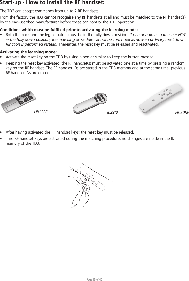 Page 15 of 40•  After having activated the RF handset keys; the reset key must be released.•  If no RF handset keys are activated during the matching procedure; no changes are made in the ID  memory of the TD3.Start-up - How to install the RF handset:HB12RF HB22RFThe TD3 can accept commands from up to 2 RF handsets.From the factory the TD3 cannot recognise any RF handsets at all and must be matched to the RF handset(s) by the end-user/bed manufacturer before these can control the TD3 operation.Conditions which must be fulﬁlled prior to activating the learning mode:•  Both the back and the leg actuators must be in the fully down position; if one or both actuators are NOT   in the fully down position; the matching procedure cannot be continued as now an ordinary reset down   function is performed instead. Thereafter, the reset key must be released and reactivated.Activating the learning mode:•  Activate the reset key on the TD3 by using a pen or similar to keep the button pressed.•  Keeping the reset key activated; the RF handset(s) must be activated one at a time by pressing a random  key on the RF handset. The RF handset IDs are stored in the TD3 memory and at the same time, previous  RF handset IDs are erased.HC20RF