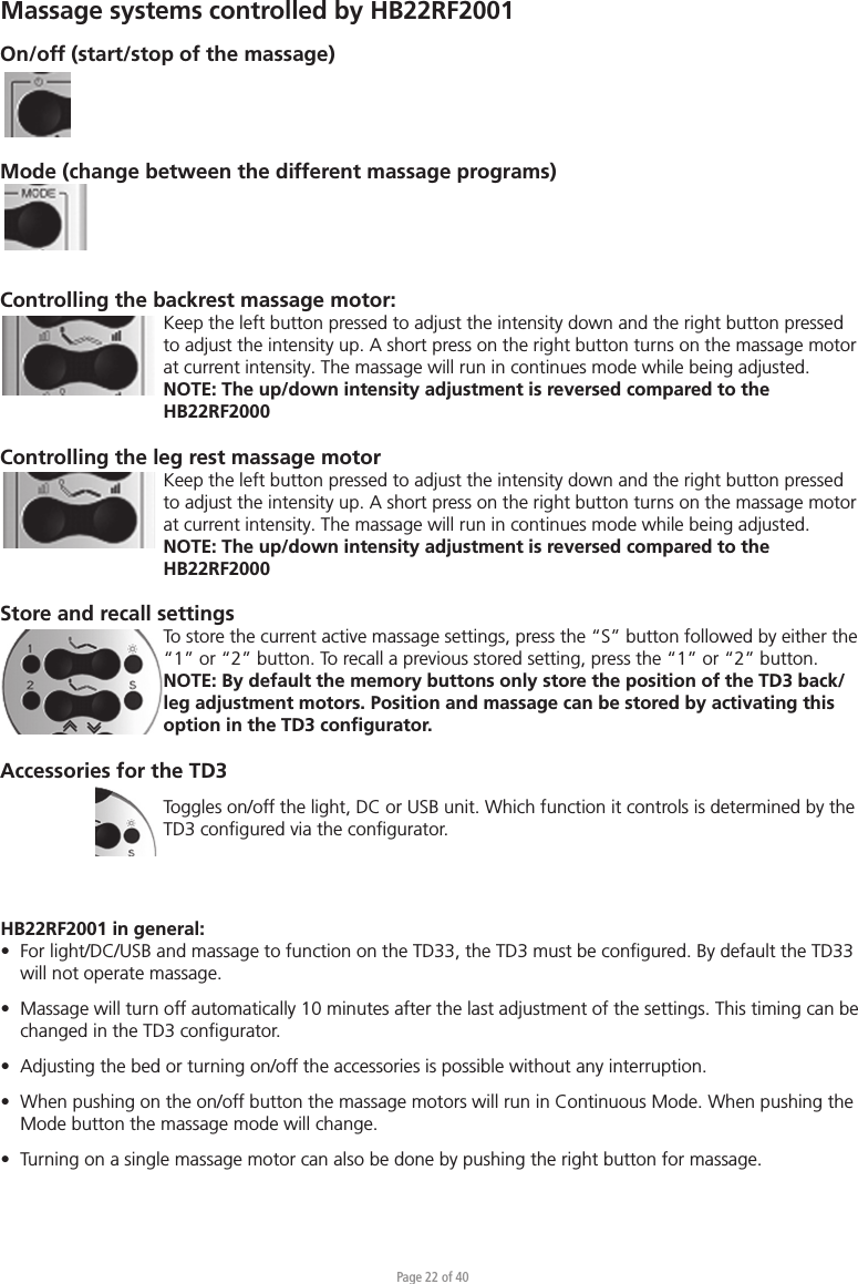 Page 22 of 40HB22RF2001 in general:•  For light/DC/USB and massage to function on the TD33, the TD3 must be conﬁgured. By default the TD33  will not operate massage.•  Massage will turn off automatically 10 minutes after the last adjustment of the settings. This timing can be  changed in the TD3 conﬁgurator.•  Adjusting the bed or turning on/off the accessories is possible without any interruption.•  When pushing on the on/off button the massage motors will run in Continuous Mode. When pushing the  Mode button the massage mode will change.•  Turning on a single massage motor can also be done by pushing the right button for massage.On/off (start/stop of the massage)Mode (change between the different massage programs)Controlling the backrest massage motor:Keep the left button pressed to adjust the intensity down and the right button pressed to adjust the intensity up. A short press on the right button turns on the massage motor at current intensity. The massage will run in continues mode while being adjusted.NOTE: The up/down intensity adjustment is reversed compared to the HB22RF2000Controlling the leg rest massage motorKeep the left button pressed to adjust the intensity down and the right button pressed to adjust the intensity up. A short press on the right button turns on the massage motor at current intensity. The massage will run in continues mode while being adjusted.NOTE: The up/down intensity adjustment is reversed compared to the HB22RF2000Store and recall settingsTo store the current active massage settings, press the “S” button followed by either the “1” or “2” button. To recall a previous stored setting, press the “1” or “2” button.NOTE: By default the memory buttons only store the position of the TD3 back/leg adjustment motors. Position and massage can be stored by activating this option in the TD3 conﬁgurator.Accessories for the TD3 Toggles on/off the light, DC or USB unit. Which function it controls is determined by the TD3 conﬁgured via the conﬁgurator.Massage systems controlled by HB22RF2001