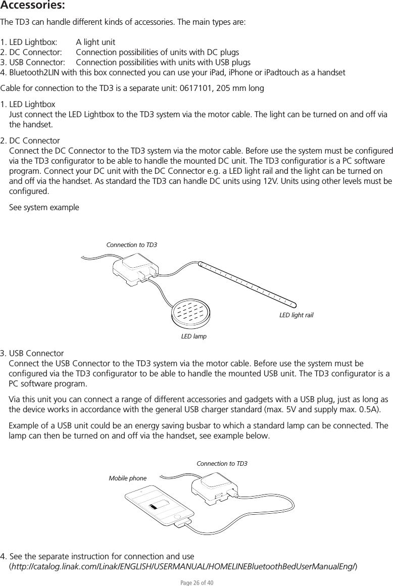 Page 26 of 40Accessories:The TD3 can handle different kinds of accessories. The main types are:1. LED Lightbox:  A light unit2. DC Connector:  Connection possibilities of units with DC plugs3. USB Connector:  Connection possibilities with units with USB plugs4. Bluetooth2LIN with this box connected you can use your iPad, iPhone or iPadtouch as a handset Cable for connection to the TD3 is a separate unit: 0617101, 205 mm long1. LED Lightbox Just connect the LED Lightbox to the TD3 system via the motor cable. The light can be turned on and off via the handset.2. DC ConnectorConnect the DC Connector to the TD3 system via the motor cable. Before use the system must be conﬁgured via the TD3 conﬁgurator to be able to handle the mounted DC unit. The TD3 conﬁguratior is a PC software program. Connect your DC unit with the DC Connector e.g. a LED light rail and the light can be turned on and off via the handset. As standard the TD3 can handle DC units using 12V. Units using other levels must be conﬁgured.See system example3. USB ConnectorConnect the USB Connector to the TD3 system via the motor cable. Before use the system must be conﬁgured via the TD3 conﬁgurator to be able to handle the mounted USB unit. The TD3 conﬁgurator is a PC software program.Via this unit you can connect a range of different accessories and gadgets with a USB plug, just as long as the device works in accordance with the general USB charger standard (max. 5V and supply max. 0.5A).Example of a USB unit could be an energy saving busbar to which a standard lamp can be connected. The lamp can then be turned on and off via the handset, see example below.Connection to TD3Mobile phoneConnection to TD3LED light railLED lamp4. See the separate instruction for connection and use (http://catalog.linak.com/Linak/ENGLISH/USERMANUAL/HOMELINEBluetoothBedUserManualEng/)