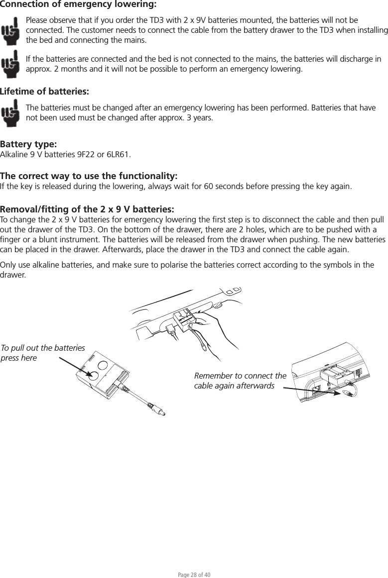 Page 28 of 40Connection of emergency lowering:Please observe that if you order the TD3 with 2 x 9V batteries mounted, the batteries will not be connected. The customer needs to connect the cable from the battery drawer to the TD3 when installing the bed and connecting the mains. If the batteries are connected and the bed is not connected to the mains, the batteries will discharge in approx. 2 months and it will not be possible to perform an emergency lowering.Lifetime of batteries:The batteries must be changed after an emergency lowering has been performed. Batteries that have not been used must be changed after approx. 3 years.To pull out the batteries press hereRemember to connect the cable again afterwardsBattery type:Alkaline 9 V batteries 9F22 or 6LR61.The correct way to use the functionality:If the key is released during the lowering, always wait for 60 seconds before pressing the key again.Removal/ﬁtting of the 2 x 9 V batteries:To change the 2 x 9 V batteries for emergency lowering the ﬁrst step is to disconnect the cable and then pull out the drawer of the TD3. On the bottom of the drawer, there are 2 holes, which are to be pushed with a ﬁnger or a blunt instrument. The batteries will be released from the drawer when pushing. The new batteries can be placed in the drawer. Afterwards, place the drawer in the TD3 and connect the cable again. Only use alkaline batteries, and make sure to polarise the batteries correct according to the symbols in the drawer. 