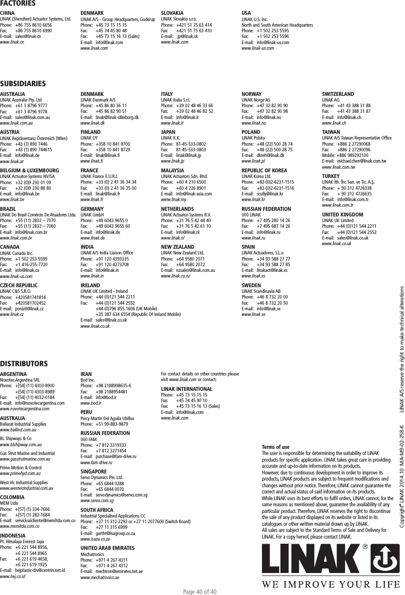 Page 40 of 40Copyright© LINAK 2014.10  MA-M9-02-258-K   LINAK A/S reserve the right to make technical alterationsTerms of useThe user is responsible for determining the suitability of LINAK products for speciﬁc application. LINAK takes great care in providing accurate and up-to-date information on its products. However, due to continuous development in order to improve its products, LINAK products are subject to frequent modiﬁcations and changes without prior notice. Therefore, LINAK cannot guarantee the correct and actual status of said information on its products. While LINAK uses its best efforts to fulﬁl orders, LINAK cannot, for the same reasons as mentioned above, guarantee the availability of any particular product. Therefore, LINAK reserves the right to discontinue the sale of any product displayed on its website or listed in its catalogues or other written material drawn up by LINAK.All sales are subject to the Standard Terms of Sale and Delivery for LINAK. For a copy hereof, please contact LINAK.FACTORIESCHINALINAK (Shenzhen) Actuator Systems, Ltd.Phone:  +86 755 8610 6656Fax:   +86 755 8610 6990E-mail:  sales@linak.cnwww.linak.cnSUBSIDIARIESAUSTRALIALINAK Australia Pty. LtdPhone:  +61 3 8796 9777Fax:   +61 3 8796 9778E-mail:  sales@linak.com.auwww.linak.com.auAUSTRIALINAK Repräsentanz Österreich (Wien)Phone:  +43 (1) 890 7446Fax:   +43 (1) 890 744615E-mail:  info@linak.dewww.linak.at BELGIUM &amp; LUXEMBOURGLINAK Actuator-Systems NV/SAPhone:  +32 (0)9 230 01 09Fax:   +32 (0)9 230 88 80E-mail:  info@linak.bewww.linak.beBRAZILLINAK Do Brasil Comércio De Atuadores Ltda.Phone:  +55 (11) 2832 – 7070Fax:   +55 (11) 2832 – 7060E-mail:  info@linak.com.brwww.linak.com.br CANADALINAK Canada Inc.Phone:  +1 502 253 5595Fax:   +1 416-255-7720E-mail:  info@linak.cawww.linak-us.com CZECH REPUBLICLINAK C&amp;S S.R.O.Phone: +420581741814Fax:   +420581702452E-mail:  ponizil@linak.cz www.linak.czDISTRIBUTORSARGENTINANovotec Argentina SRLPhone:   +[54] (11) 4303-8900  +[54] (11) 4303-8989Fax:   +[54] (11) 4032-0184E-mail:   info@novotecargentina.comwww.novotecargentina.com AUSTRALIABallarat Industrial Supplieswww.ballind.com.au BL Shipways &amp; Cowww.blshipway.com.au Gas Strut Marine and Industrialwww.gasstrutmarine.com.au Prime Motion &amp; Controlwww.primehyd.com.au West Vic Industrial Supplieswww.westvicindustrial.com.au  COLOMBIAMEM LtdaPhone:   +[57] (1) 334-7666Fax:   +[57] (1) 282-1684E-mail:   servicioalcliente@memltda.com.cowww.memltda.com.co INDONESIA Pt. Himalaya Everest JayaPhone:  +6 221 544 8956,   +6 221 544 8965Fax:  +6 221 619 4658,   +6 221 619 1925E-mail:   hejplastic-div@centrin.net.id www.hej.co.id DENMARKLINAK A/S - Group Headquarters, GuderupPhone:  +45 73 15 15 15Fax:   +45 74 45 80 48Fax:  +45 73 15 16 13 (Sales)E-mail:  info@linak.comwww.linak.comSLOVAKIALINAK Slovakia s.r.o.Phone:  +421 51 75 63 414Fax:   +421 51 75 63 410E-mail:   jp@linak.skwww.linak.comUSALINAK U.S. Inc. North and South American HeadquartersPhone:  +1 502 253 5595Fax:   +1 502 253 5596E-mail:  info@linak-us.comwww.linak-us.comDENMARKLINAK Danmark A/SPhone:  +45 86 80 36 11Fax:   +45 86 82 90 51E-mail:  linak@linak-silkeborg.dk www.linak.dkFINLANDLINAK OYPhone:  +358 10 841 8700Fax:   +358 10 841 8729E-mail:  linak@linak.fi www.linak.fiFRANCELINAK France E.U.R.LPhone:  +33 (0) 2 41 36 34 34Fax:   +33 (0) 2 41 36 35 00E-mail:  linak@linak.frwww.linak.frGERMANYLINAK GmbHPhone:  +49 6043 9655 0Fax:   +49 6043 9655 60E-mail:  info@linak.de www.linak.deINDIALINAK A/S India Liaison OfficePhone:  +91 120 4393335Fax:   +91 120 4273708E-mail:  info@linak.inwww.linak.in IRELANDLINAK UK Limited - IrelandPhone:  +44 (0)121 544 2211Fax:   +44 (0)121 544 2552  +44 (0)796 855 1606 (UK Mobile)   +35 387 634 6554 (Republic Of Ireland Mobile) E-mail:  sales@linak.co.ukwww.linak.co.ukITALYLINAK Italia S.r.l.Phone:  +39 02 48 46 33 66Fax:   +39 02 48 46 82 52E-mail:  info@linak.itwww.linak.itJAPANLINAK K.K.Phone:  81-45-533-0802Fax:   81-45-533-0803E-mail:  linak@linak.jp www.linak.jpMALAYSIALINAK Actuators Sdn. Bhd.Phone:  +60 4 210 6500Fax:   +60 4 226 8901E-mail:  info@linak-asia.com www.linak.myNETHERLANDSLINAK Actuator-Systems B.V.Phone:  +31 76 5 42 44 40Fax:   +31 76 5 42 61 10E-mail:  info@linak.nl www.linak.nlNEW ZEALANDLINAK New Zealand Ltd.Phone:  +64 9580 2071Fax:   +64 9580 2072 E-mail:  nzsales@linak.com.au www.linak.co.nzNORWAYLINAK Norge ASPhone:  +47 32 82 90 90Fax:   +47 32 82 90 98E-mail:  info@linak.no www.linak.noPOLANDLINAK PolskaPhone:  +48 (22) 500 28 74Fax:   +48 (22) 500 28 75E-mail:  dkreh@linak.dk www.linak.plREPUBLIC OF KOREALINAK Korea Ltd.Phone:  +82-(0)2-6231-1515Fax:   +82-(0)2-6231-1516E-mail:  scully@linak.kr www.linak.kr RUSSIAN FEDERATION000 LINAKPhone:  +7 495 280 14 26Fax:   +7 495 687 14 26E-mail:  info@linak.ruwww.linak.ru SPAINLINAK Actuadores, S.L.uPhone:  +34 93 588 27 77Fax:   +34 93 588 27 85E-mail:  linakact@linak.es www.linak.esSWEDENLINAK Scandinavia ABPhone:  +46 8 732 20 00Fax:   +46 8 732 20 50E-mail:  info@linak.se www.linak.seSWITZERLANDLINAK AGPhone:  +41 43 388 31 88Fax:   +41 43 388 31 87E-mail:  info@linak.ch www.linak.chTAIWANLINAK A/S Taiwan Representative OfficePhone:  +886 2 27290068Fax:   +886 2 27290096Mobile: +886 989292100E-mail:  michael.chen@linak.com.tw www.linak.com.tw TURKEYLINAK İth. İhr. San. ve Tic. A.Ş.Phone:  + 90 312 4726338 Fax:   + 90 312 4726635E-mail:  info@linak.com.tr www.linak.com.trUNITED KINGDOMLINAK UK LimitedPhone:  +44 (0)121 544 2211Fax:   +44 (0)121 544 2552E-mail:  sales@linak.co.uk www.linak.co.ukIRANBod Inc.Phone:   +98 2188998635-6Fax:   +98 2188954481E-mail:   info@bod.ir www.bod.ir PERU Percy Martin Del Aguila UbillusPhone:   +51 99-883-9879RUSSIAN FEDERATION 000 FAMPhone:  +7 812 3319333Fax:  +7 812 3271454E-mail:   purchase@fam-drive.ru www.fam-drive.ru SINGAPORE Servo Dynamics Pte. Ltd.Phone:   +65 6844 0288Fax:   +65 6844 0070E-mail: servodynamics@servo.com.sgwww.servo.com.sgSOUTH AFRICAIndustrial Specialised Applications CCPhone:   +27 11 312 2292 or +27 11 2077600 (Switch Board)Fax:   +27 11 315 6999E-mail:   gartht@isagroup.co.za www.isaza.co.za  UNITED ARAB EMIRATES MechatronicsPhone:  +971 4 267 4311Fax:   +971 4 267 4312E-mail:  mechtron@emirates.net.aewww.mechatronics.ae For contact details on other countries please visit www.linak.com or contact: LINAK INTERNATIONALPhone:  +45 73 15 15 15Fax:   +45 74 45 90 10Fax:  +45 73 15 16 13 (Sales)E-mail:  info@linak.comwww.linak.com