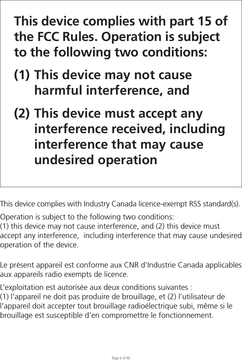 Page 6 of 40This device complies with part 15 of the FCC Rules. Operation is subject to the following two conditions: (1) This device may not cause   harmful interference, and (2) This device must accept any   interference received, including  interference that may cause  undesired operationThis device complies with Industry Canada licence-exempt RSS standard(s).Operation is subject to the following two conditions:(1) this device may not cause interference, and (2) this device must accept any interference,  including interference that may cause undesired operation of the device.Le présent appareil est conforme aux CNR d’Industrie Canada applicables aux appareils radio exempts de licence. L’exploitation est autorisée aux deux conditions suivantes : (1) l’appareil ne doit pas produire de brouillage, et (2) l’utilisateur de l’appareil doit accepter tout brouillage radioélectrique subi, même si le brouillage est susceptible d’en compromettre le fonctionnement.