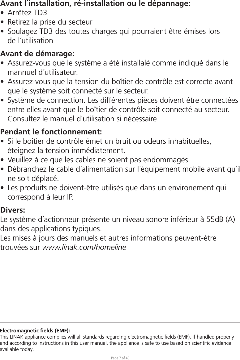 Page 7 of 40Electromagnetic ﬁelds (EMF):This LINAK appliance complies will all standards regarding electromagnetic ﬁelds (EMF). If handled properly and according to instructions in this user manual, the appliance is safe to use based on scientiﬁc evidence available today.Avant l´installation, ré-installation ou le dépannage:•  Arrêtez TD3•  Retirez la prise du secteur•  Soulagez TD3 des toutes charges qui pourraient être émises lors  de l´utilisationAvant de démarage:•  Assurez-vous que le système a été installalé comme indiqué dans le   mannuel d´utilisateur.•  Assurez-vous que la tension du boîtier de contrôle est correcte avant   que le système soit connecté sur le secteur.•  Système de connection. Les différentes pièces doivent être connectées   entre elles avant que le boîtier de contrôle soit connecté au secteur.   Consultez le manuel d´utilisation si nécessaire.Pendant le fonctionnement:•  Si le boîtier de contrôle émet un bruit ou odeurs inhabituelles,   éteignez la tension immédiatement.•  Veuillez à ce que les cables ne soient pas endommagés.•  Débranchez le cable d´alimentation sur l´équipement mobile avant qu´il   ne soit déplacé.•  Les produits ne doivent-être utilisés que dans un environement qui   correspond à leur IP.Divers:Le système d´actionneur présente un niveau sonore inférieur à 55dB (A) dans des applications typiques.Les mises à jours des manuels et autres informations peuvent-être trouvées sur www.linak.com/homeline