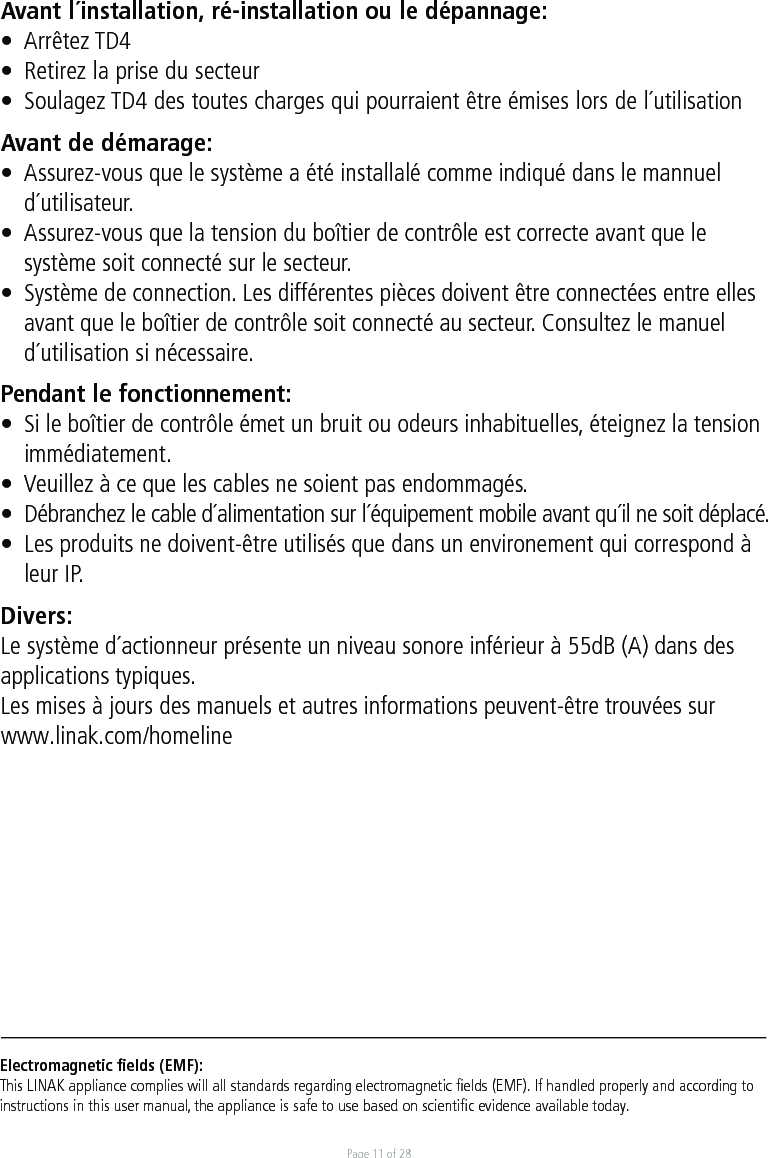 Page 11 of 28Electromagnetic ﬁelds (EMF):This LINAK appliance complies will all standards regarding electromagnetic ﬁelds (EMF). If handled properly and according to instructions in this user manual, the appliance is safe to use based on scientiﬁc evidence available today.Avant l´installation, ré-installation ou le dépannage:•  Arrêtez TD4•  Retirez la prise du secteur•  Soulagez TD4 des toutes charges qui pourraient être émises lors de l´utilisationAvant de démarage:•  Assurez-vous que le système a été installalé comme indiqué dans le mannuel  d´utilisateur.•  Assurez-vous que la tension du boîtier de contrôle est correcte avant que le   système soit connecté sur le secteur.•  Système de connection. Les différentes pièces doivent être connectées entre elles  avant que le boîtier de contrôle soit connecté au secteur. Consultez le manuel  d´utilisation si nécessaire.Pendant le fonctionnement:•  Si le boîtier de contrôle émet un bruit ou odeurs inhabituelles, éteignez la tension immédiatement.•  Veuillez à ce que les cables ne soient pas endommagés.•  Débranchez le cable d´alimentation sur l´équipement mobile avant qu´il ne soit déplacé.•  Les produits ne doivent-être utilisés que dans un environement qui correspond à  leur IP.Divers:Le système d´actionneur présente un niveau sonore inférieur à 55dB (A) dans des applications typiques.Les mises à jours des manuels et autres informations peuvent-être trouvées sur www.linak.com/homeline