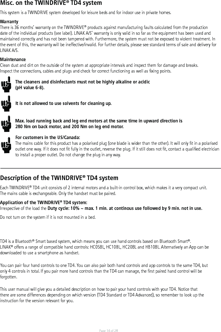 Page 14 of 28Misc. on the TWINDRIVE® TD4 systemThis system is a TWINDRIVE system developed for leisure beds and for indoor use in private homes. WarrantyThere is 36 months’ warranty on the TWINDRIVE® products against manufacturing faults calculated from the production date of the individual products (see label). LINAK A/S’ warranty is only valid in so far as the equipment has been used and maintained correctly and has not been tampered with. Furthermore, the system must not be exposed to violent treatment. In the event of this, the warranty will be ineffective/invalid. For further details, please see standard terms of sale and delivery for LINAK A/S.MaintenanceClean dust and dirt on the outside of the system at appropriate intervals and inspect them for damage and breaks.Inspect the connections, cables and plugs and check for correct functioning as well as ﬁxing points. The cleaners and disinfectants must not be highly alkaline or acidic (pH value 6-8).It is not allowed to use solvents for cleaning up.Max. load running back and leg end motors at the same time in upward direction is 280 Nm on back motor, and 200 Nm on leg end motor. For customers in the US/Canada:The mains cable for this product has a polarised plug (one blade is wider than the other). It will only ﬁt in a polarised outlet one way. If it does not ﬁt fully in the outlet, reverse the plug. If it still does not ﬁt, contact a qualiﬁed electrician to install a proper outlet. Do not change the plug in any way.Description of the TWINDRIVE® TD4 systemEach TWINDRIVE® TD4 unit consists of 2 internal motors and a built-in control box, which makes it a very compact unit. The mains cable is exchangeable. Only the handset must be paired.Application of the TWINDRIVE® TD4 system:Irrespective of the load the Duty cycle: 10% ~ max. 1 min. at continous use followed by 9 min. not in use.Do not turn on the system if it is not mounted in a bed.TD4 is a Bluetooth® Smart based system, which means you can use hand controls based on Bluetooth Smart®. LINAK® offers a range of compatible hand controls: HC05BL, HC10BL, HC20BL and HB10BL. Alternatively an App can be downloaded to use a smartphone as handset. You can pair four hand controls to one TD4. You can also pair both hand controls and app controls to the same TD4, but only 4 controls in total. If you pair more hand controls than the TD4 can manage, the ﬁrst paired hand control will be forgotten. This user manual will give you a detailed description on how to pair your hand controls with your TD4. Notice that there are some differences depending on which version (TD4 Standard or TD4 Advanced), so remember to look up the instruction for the version relevant for you. 
