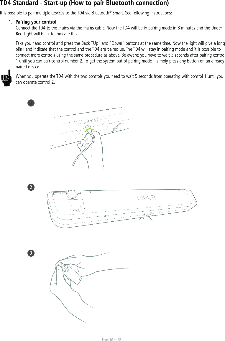 Page 16 of 28TD4 Standard - Start-up (How to pair Bluetooth connection)It is possible to pair multiple devices to the TD4 via Bluetooth® Smart. See following instructions:1.  Pairing your control Connect the TD4 to the mains via the mains cable. Now the TD4 will be in pairing mode in 3 minutes and the Under Bed Light will blink to indicate this. Take you hand control and press the Back “Up” and “Down” buttons at the same time. Now the light will give a long blink and indicate that the control and the TD4 are paired up. The TD4 will stay in pairing mode and it is possible to connect more controls using the same procedure as above. Be aware; you have to wait 5 seconds after pairing control 1 until you can pair control number 2. To get the system out of pairing mode – simply press any button on an already paired device.When you operate the TD4 with the two controls you need to wait 5 seconds from operating with control 1 until you can operate control 2. 123