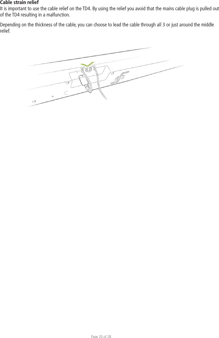 Page 20 of 28Cable strain relief It is important to use the cable relief on the TD4. By using the relief you avoid that the mains cable plug is pulled out of the TD4 resulting in a malfunction. Depending on the thickness of the cable, you can choose to lead the cable through all 3 or just around the middle relief.   