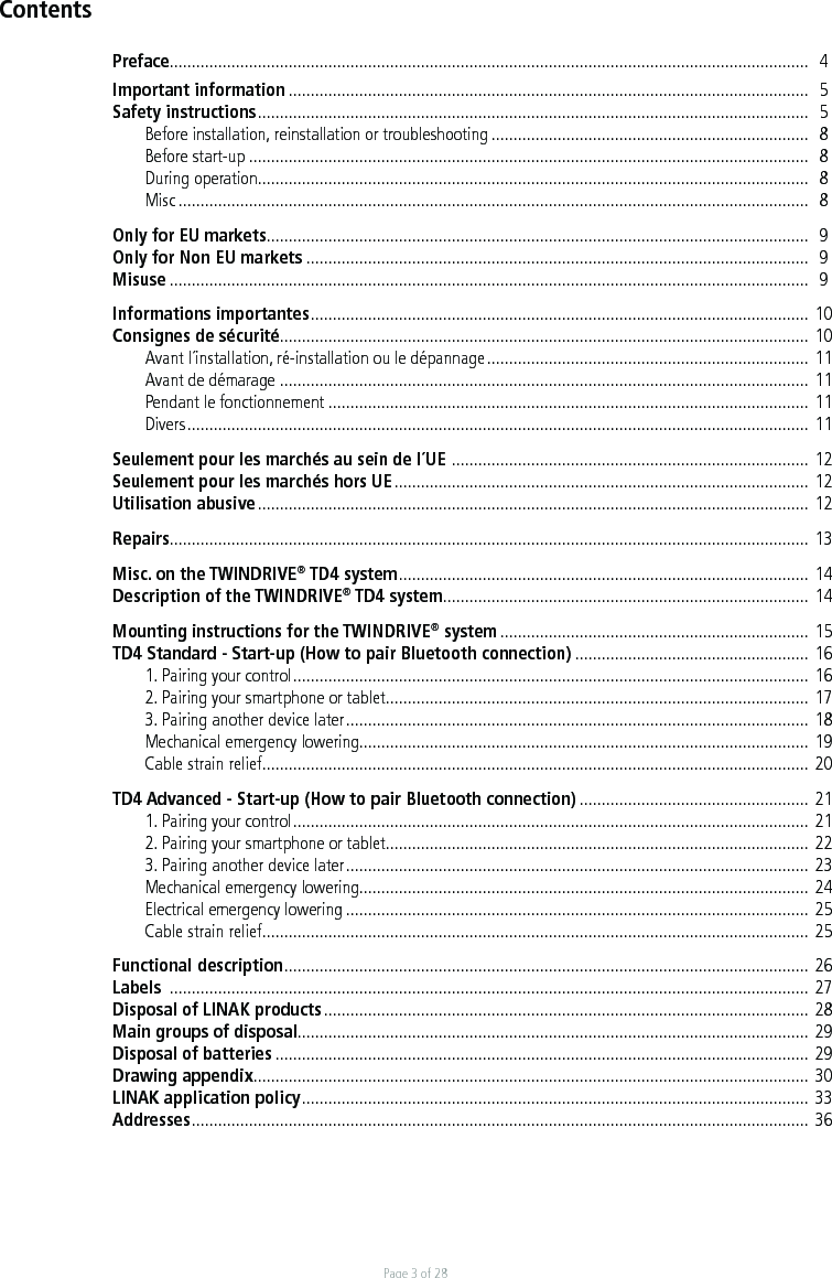 Page 3 of 28Preface.................................................................................................................................................   4Important information ......................................................................................................................  5Safety instructions .............................................................................................................................   5  Before installation, reinstallation or troubleshooting ........................................................................  8  Before start-up ...............................................................................................................................  8  During operation .............................................................................................................................  8 Misc ...............................................................................................................................................  8Only for EU markets ...........................................................................................................................  9Only for Non EU markets ..................................................................................................................  9Misuse .................................................................................................................................................  9Informations importantes .................................................................................................................  10Consignes de sécurité ........................................................................................................................ 10  Avant l´installation, ré-installation ou le dépannage ......................................................................... 11  Avant de démarage  ........................................................................................................................ 11  Pendant le fonctionnement ............................................................................................................. 11 Divers .............................................................................................................................................  11Seulement pour les marchés au sein de l´UE  .................................................................................  12 Seulement pour les marchés hors UE .............................................................................................. 12Utilisation abusive ............................................................................................................................. 12Repairs ................................................................................................................................................. 13 Misc. on the TWINDRIVE® TD4 system .............................................................................................  14Description of the TWINDRIVE® TD4 system ................................................................................... 14Mounting instructions for the TWINDRIVE® system ...................................................................... 15TD4 Standard - Start-up (How to pair Bluetooth connection) ..................................................... 16 1. Pairing your control .....................................................................................................................  16 2. Pairing your smartphone or tablet ................................................................................................ 17 3. Pairing another device later .........................................................................................................  18  Mechanical emergency lowering ...................................................................................................... 19  Cable strain relief ............................................................................................................................  20TD4 Advanced - Start-up (How to pair Bluetooth connection) .................................................... 21 1. Pairing your control .....................................................................................................................  21 2. Pairing your smartphone or tablet ................................................................................................ 22 3. Pairing another device later .........................................................................................................  23  Mechanical emergency lowering ...................................................................................................... 24  Electrical emergency lowering ......................................................................................................... 25  Cable strain relief ............................................................................................................................  25Functional description .......................................................................................................................  26Labels  ................................................................................................................................................. 27Disposal of LINAK products .............................................................................................................. 28Main groups of disposal .................................................................................................................... 29Disposal of batteries ......................................................................................................................... 29Drawing appendix .............................................................................................................................. 30LINAK application policy ...................................................................................................................  33Addresses ............................................................................................................................................  36Contents