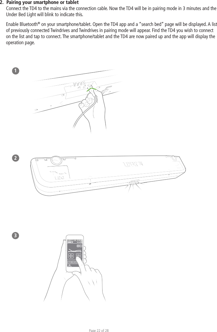 Page 22 of 282.  Pairing your smartphone or tablet Connect the TD4 to the mains via the connection cable. Now the TD4 will be in pairing mode in 3 minutes and the Under Bed Light will blink to indicate this. Enable Bluetooth® on your smartphone/tablet. Open the TD4 app and a “search bed” page will be displayed. A list of previously connected Twindrives and Twindrives in pairing mode will appear. Find the TD4 you wish to connect on the list and tap to connect. The smartphone/tablet and the TD4 are now paired up and the app will display the operation page. 123