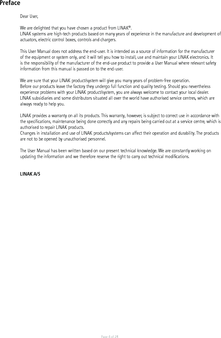 Page 4 of 28PrefaceDear User,We are delighted that you have chosen a product from LINAK®.LINAK systems are high-tech products based on many years of experience in the manufacture and development of actuators, electric control boxes, controls and chargers.This User Manual does not address the end-user. It is intended as a source of information for the manufacturer of the equipment or system only, and it will tell you how to install, use and maintain your LINAK electronics. It is the responsibility of the manufacturer of the end-use product to provide a User Manual where relevant safety information from this manual is passed on to the end-user. We are sure that your LINAK product/system will give you many years of problem-free operation.Before our products leave the factory they undergo full function and quality testing. Should you nevertheless experience problems with your LINAK product/system, you are always welcome to contact your local dealer.LINAK subsidiaries and some distributors situated all over the world have authorised service centres, which are always ready to help you.LINAK provides a warranty on all its products. This warranty, however, is subject to correct use in accordance with the speciﬁcations, maintenance being done correctly and any repairs being carried out at a service centre, which is authorised to repair LINAK products.Changes in installation and use of LINAK products/systems can affect their operation and durability. The products are not to be opened by unauthorised personnel.The User Manual has been written based on our present technical knowledge. We are constantly working on updating the information and we therefore reserve the right to carry out technical modiﬁcations.LINAK A/S