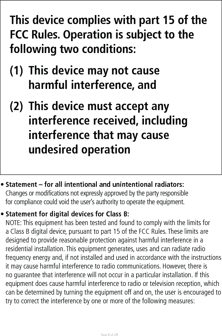Page 6 of 28This device complies with part 15 of the FCC Rules. Operation is subject to the following two conditions: (1)  This device may not cause   harmful interference, and (2)  This device must accept any   interference received, including  interference that may cause  undesired operation• Statement – for all intentional and unintentional radiators:  Changes or modiﬁcations not expressly approved by the party responsible   for compliance could void the user’s authority to operate the equipment.• Statement for digital devices for Class B:NOTE: This equipment has been tested and found to comply with the limits for a Class B digital device, pursuant to part 15 of the FCC Rules. These limits are designed to provide reasonable protection against harmful interference in a residential installation. This equipment generates, uses and can radiate radio frequency energy and, if not installed and used in accordance with the instructions it may cause harmful interference to radio communications. However, there is no guarantee that interference will not occur in a particular installation. If this equipment does cause harmful interference to radio or television reception, which can be determined by turning the equipment off and on, the user is encouraged to try to correct the interference by one or more of the following measures: 
