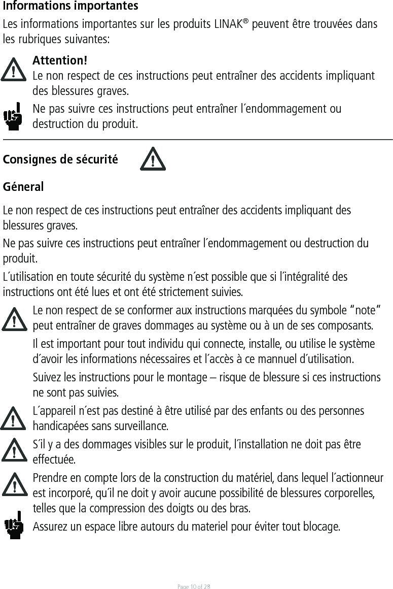 Page 10 of 28Consignes de sécuritéGéneralInformations importantesLes informations importantes sur les produits LINAK® peuvent être trouvées dans les rubriques suivantes:Attention!Le non respect de ces instructions peut entraîner des accidents impliquant des blessures graves.Ne pas suivre ces instructions peut entraîner l´endommagement ou destruction du produit.Le non respect de ces instructions peut entraîner des accidents impliquant des blessures graves.Ne pas suivre ces instructions peut entraîner l´endommagement ou destruction du produit.L´utilisation en toute sécurité du système n´est possible que si l´intégralité des instructions ont été lues et ont été strictement suivies.Le non respect de se conformer aux instructions marquées du symbole “note” peut entraîner de graves dommages au système ou à un de ses composants.Il est important pour tout individu qui connecte, installe, ou utilise le système d´avoir les informations nécessaires et l´accès à ce mannuel d´utilisation.Suivez les instructions pour le montage – risque de blessure si ces instructions ne sont pas suivies.L´appareil n´est pas destiné à être utilisé par des enfants ou des personnes handicapées sans surveillance.S´il y a des dommages visibles sur le produit, l´installation ne doit pas être effectuée.Prendre en compte lors de la construction du matériel, dans lequel l´actionneur est incorporé, qu´il ne doit y avoir aucune possibilité de blessures corporelles, telles que la compression des doigts ou des bras.Assurez un espace libre autours du materiel pour éviter tout blocage.