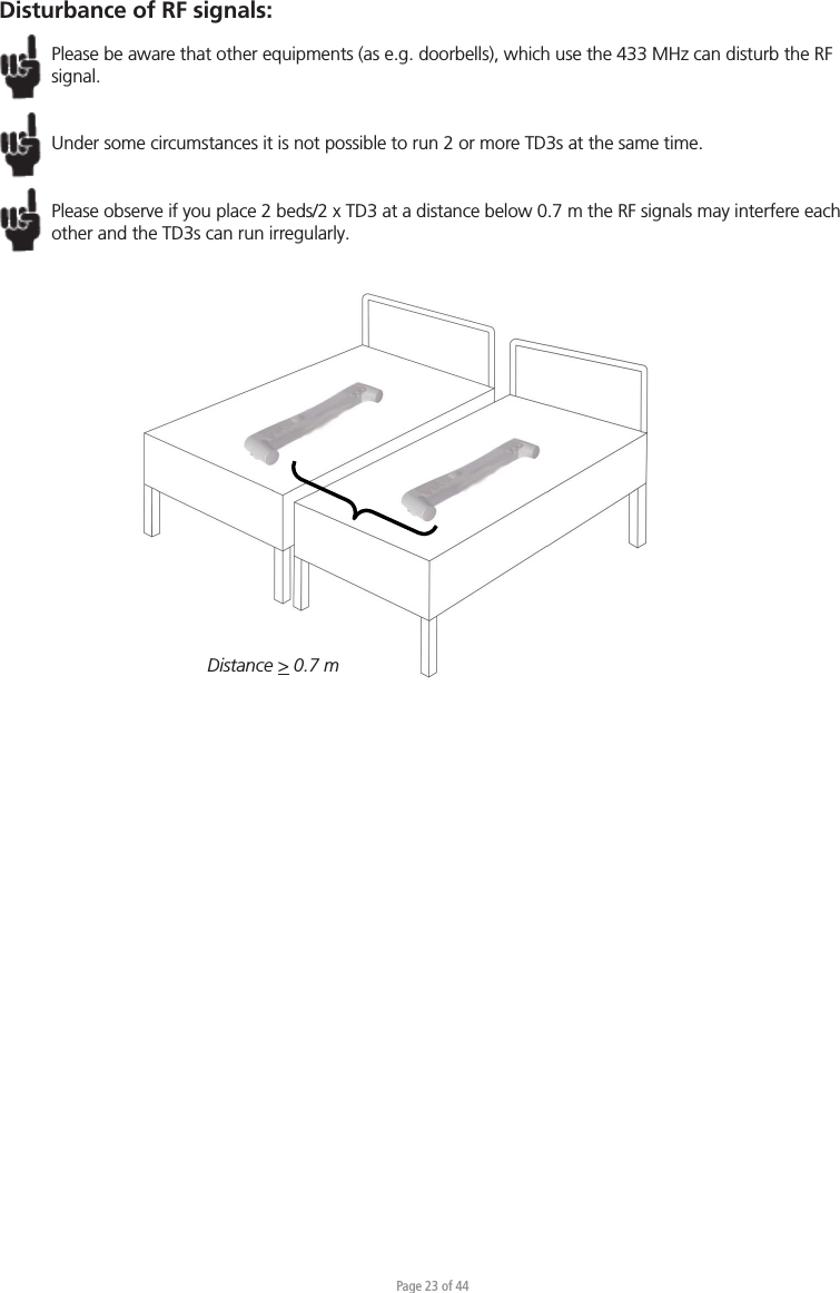 Page 23 of 44Disturbance of RF signals:Please be aware that other equipments (as e.g. doorbells), which use the 433 MHz can disturb the RF signal. Under some circumstances it is not possible to run 2 or more TD3s at the same time.Please observe if you place 2 beds/2 x TD3 at a distance below 0.7 m the RF signals may interfere each other and the TD3s can run irregularly. Distance &gt; 0.7 m