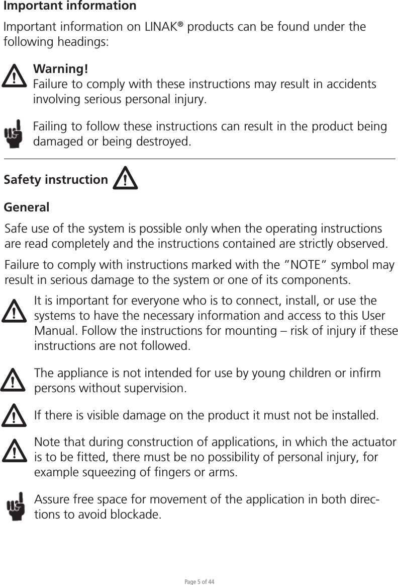 Page 5 of 44Safety instructionGeneralImportant informationImportant information on LINAK® products can be found under the following headings:Warning!Failure to comply with these instructions may result in accidents involving serious personal injury.Failing to follow these instructions can result in the product being damaged or being destroyed.Safe use of the system is possible only when the operating instructions are read completely and the instructions contained are strictly observed.Failure to comply with instructions marked with the ”NOTE” symbol may result in serious damage to the system or one of its components.It is important for everyone who is to connect, install, or use the systems to have the necessary information and access to this User Manual. Follow the instructions for mounting – risk of injury if these instructions are not followed.The appliance is not intended for use by young children or inﬁrm persons without supervision.If there is visible damage on the product it must not be installed.Note that during construction of applications, in which the actuator is to be fitted, there must be no possibility of personal injury, for example squeezing of fingers or arms.Assure free space for movement of the application in both direc-tions to avoid blockade.