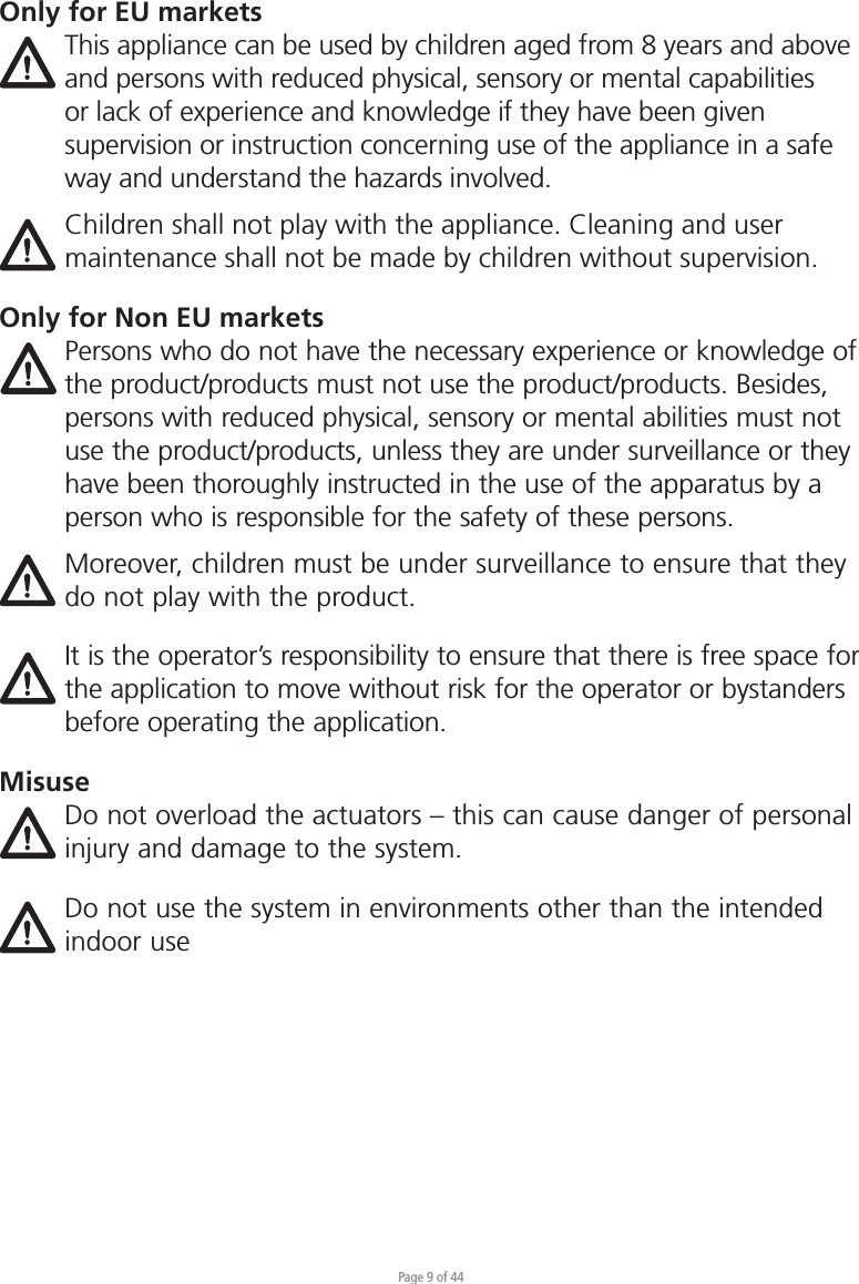 Page 9 of 44Only for EU marketsThis appliance can be used by children aged from 8 years and above and persons with reduced physical, sensory or mental capabilities or lack of experience and knowledge if they have been given supervision or instruction concerning use of the appliance in a safe way and understand the hazards involved. Children shall not play with the appliance. Cleaning and user maintenance shall not be made by children without supervision.Only for Non EU marketsPersons who do not have the necessary experience or knowledge of the product/products must not use the product/products. Besides, persons with reduced physical, sensory or mental abilities must not use the product/products, unless they are under surveillance or they have been thoroughly instructed in the use of the apparatus by a person who is responsible for the safety of these persons.Moreover, children must be under surveillance to ensure that they do not play with the product.It is the operator’s responsibility to ensure that there is free space for the application to move without risk for the operator or bystanders before operating the application.MisuseDo not overload the actuators – this can cause danger of personal injury and damage to the system.Do not use the system in environments other than the intended indoor use 