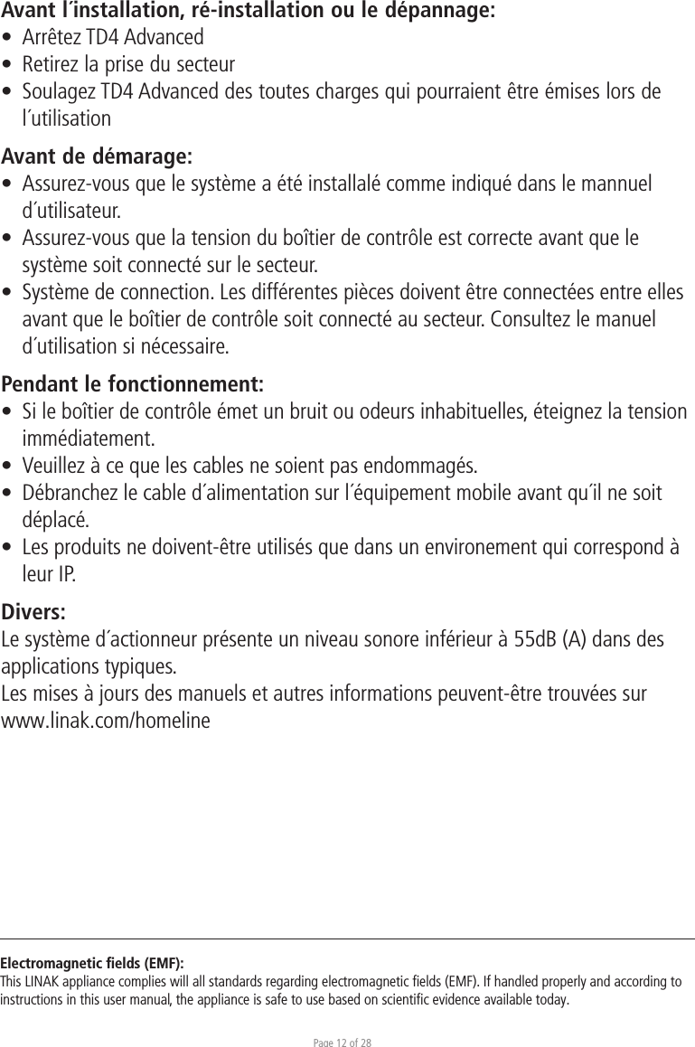 Page 12 of 28Electromagnetic ﬁelds (EMF):This LINAK appliance complies will all standards regarding electromagnetic ﬁelds (EMF). If handled properly and according to instructions in this user manual, the appliance is safe to use based on scientiﬁc evidence available today.Avant l´installation, ré-installation ou le dépannage:•  Arrêtez TD4 Advanced•  Retirez la prise du secteur•  Soulagez TD4 Advanced des toutes charges qui pourraient être émises lors de l´utilisationAvant de démarage:•  Assurez-vous que le système a été installalé comme indiqué dans le mannuel d´utilisateur.•  Assurez-vous que la tension du boîtier de contrôle est correcte avant que le  système soit connecté sur le secteur.•  Système de connection. Les différentes pièces doivent être connectées entre elles  avant que le boîtier de contrôle soit connecté au secteur. Consultez le manuel  d´utilisation si nécessaire.Pendant le fonctionnement:•  Si le boîtier de contrôle émet un bruit ou odeurs inhabituelles, éteignez la tension immédiatement.•  Veuillez à ce que les cables ne soient pas endommagés.•  Débranchez le cable d´alimentation sur l´équipement mobile avant qu´il ne soit  déplacé.•  Les produits ne doivent-être utilisés que dans un environement qui correspond à   leur IP.Divers:Le système d´actionneur présente un niveau sonore inférieur à 55dB (A) dans des applications typiques.Les mises à jours des manuels et autres informations peuvent-être trouvées sur www.linak.com/homeline