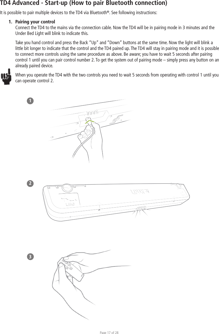 Page 17 of 28TD4 Advanced - Start-up (How to pair Bluetooth connection)It is possible to pair multiple devices to the TD4 via Bluetooth®. See following instructions:1.  Pairing your control Connect the TD4 to the mains via the connection cable. Now the TD4 will be in pairing mode in 3 minutes and the Under Bed Light will blink to indicate this. Take you hand control and press the Back “Up” and “Down” buttons at the same time. Now the light will blink a little bit longer to indicate that the control and the TD4 paired up. The TD4 will stay in pairing mode and it is possible to connect more controls using the same procedure as above. Be aware; you have to wait 5 seconds after pairing control 1 until you can pair control number 2. To get the system out of pairing mode – simply press any button on an already paired device.When you operate the TD4 with the two controls you need to wait 5 seconds from operating with control 1 until you can operate control 2. 123